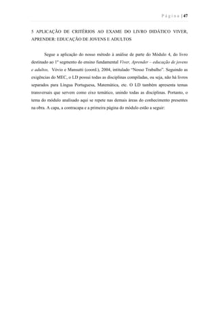 P á g i n a | 47
5 APLICAÇÃO DE CRITÉRIOS AO EXAME DO LIVRO DIDÁTICO VIVER,
APRENDER: EDUCAÇÃO DE JOVENS E ADULTOS
Segue a aplicação do nosso método à análise de parte do Módulo 4, do livro
destinado ao 1º segmento do ensino fundamental Viver, Aprender – educação de jovens
e adultos, Vóvio e Mansutti (coord.), 2004, intitulado “Nosso Trabalho”. Seguindo as
exigências do MEC, o LD possui todas as disciplinas compiladas, ou seja, não há livros
separados para Língua Portuguesa, Matemática, etc. O LD também apresenta temas
transversais que servem como eixo temático, unindo todas as disciplinas. Portanto, o
tema do módulo analisado aqui se repete nas demais áreas do conhecimento presentes
na obra. A capa, a contracapa e a primeira página do módulo estão a seguir:
 