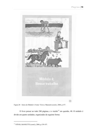 P á g i n a | 50
Figura 20 – Início do Módulo 4. Fonte: Vóvio e Mansutti (coord.), 2004, p.157.
O livro possui ao todo 240 páginas; e o trecho13
em questão, 40. O módulo é
divido em quatro unidades, organizadas da seguinte forma:
13
VÓVIO; MANSUTTI (coord.), 2004, p.159-197.
 