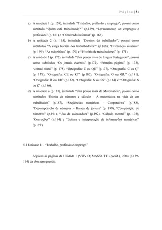 P á g i n a | 51
a) A unidade 1 (p. 159), intitulada “Trabalho, profissão e emprego”, possui como
subtítulo “Quem está trabalhando?” (p.159), “Levantamento de empregos e
profissões” (p. 161) e “O mercado informal” (p. 163).
b) A unidade 2 (p. 165), intitulada “Direitos do trabalhador”, possui como
subtítulos “A carga horária dos trabalhadores?” (p.168), “Diferenças salariais”
(p. 169), “As mãozinhas” (p. 170) e “História de trabalhadores” (p. 171).
c) A unidade 3 (p. 172), intitulada “Um pouco mais de Língua Portuguesa”, possui
como subtítulos “Os jornais escritos” (p.172), “Primeira página” (p. 173),
“Jornal mural” (p. 175), “Ortografia: C ou QU” (p.177), “Ortografia: C ou Ç”
(p. 179), “Ortografia: CE ou CI” (p.180), “Ortografia: G ou GU” (p.181),
“Ortografia: R ou RR” (p.182), “Ortografia: S ou SS” (p.184) e “Ortografia: S
ou Z” (p.186).
d) A unidade 4 (p.187), intitulada “Um pouco mais de Matemática”, possui como
subtítulos “Escrita de números e cálculo – A matemática na vida de um
trabalhador” (p.187), “Seqüências numéricas – Cooperativa” (p.188),
“Decomposição de números – Banca de jornais” (p. 189), “Composição de
números” (p.191), “Uso da calculadora” (p.192), “Cálculo mental” (p. 193),
“Operações” (p.194) e “Leitura e interpretação de informações numéricas”
(p.197).
5.1 Unidade 1 – “Trabalho, profissão e emprego”
Seguem as páginas da Unidade 1 (VÓVIO; MANSUTTI (coord.), 2004, p.159-
164) da obra em questão.
 