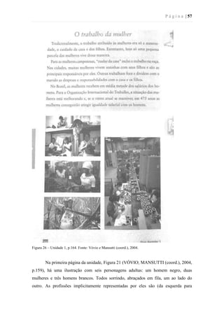 P á g i n a | 57
Figura 26 – Unidade 1, p.164. Fonte: Vóvio e Mansutti (coord.), 2004.
Na primeira página da unidade, Figura 21 (VÓVIO; MANSUTTI (coord.), 2004,
p.159), há uma ilustração com seis personagens adultas: um homem negro, duas
mulheres e três homens brancos. Todos sorrindo, abraçados em fila, um ao lado do
outro. As profissões implicitamente representadas por eles são (da esquerda para
 