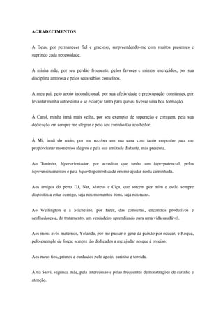 AGRADECIMENTOS
A Deus, por permanecer fiel e gracioso, surpreendendo-me com muitos presentes e
suprindo cada necessidade.
À minha mãe, por seu perdão frequente, pelos favores e mimos imerecidos, por sua
disciplina amorosa e pelos seus sábios conselhos.
A meu pai, pelo apoio incondicional, por sua afetividade e preocupação constantes, por
levantar minha autoestima e se esforçar tanto para que eu tivesse uma boa formação.
À Carol, minha irmã mais velha, por seu exemplo de superação e coragem, pela sua
dedicação em sempre me alegrar e pelo seu carinho tão acolhedor.
À Mi, irmã do meio, por me receber em sua casa com tanto empenho para me
proporcionar momentos alegres e pela sua amizade distante, mas presente.
Ao Toninho, hiperorientador, por acreditar que tenho um hiperpotencial, pelos
hiperensinamentos e pela hiperdisponibilidade em me ajudar nesta caminhada.
Aos amigos do peito DJ, Nat, Mateus e Ciça, que torcem por mim e estão sempre
dispostos a estar comigo, seja nos momentos bons, seja nos ruins.
Ao Wellington e à Micheline, por fazer, das consultas, encontros produtivos e
acolhedores e, do tratamento, um verdadeiro aprendizado para uma vida saudável.
Aos meus avós maternos, Yolanda, por me passar o gene da paixão por educar, e Roque,
pelo exemplo de força; sempre tão dedicados a me ajudar no que é preciso.
Aos meus tios, primos e cunhados pelo apoio, carinho e torcida.
À tia Salvi, segunda mãe, pela intercessão e pelas frequentes demonstrações de carinho e
atenção.
 