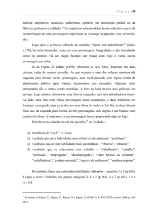 P á g i n a | 58
direita): carpinteiro, mecânico, enfermeira, operário (de construção predial ou de
fábrica), professora e soldador. Tais implícitos subentendidos foram inferidos a partir da
caracterização de cada personagem explicitada na ilustração (capacetes, cruz vermelha,
etc).
Logo após o primeiro subtítulo da unidade, “Quem está trabalhando?” (idem,
p.159), há outra ilustração, dessa vez com personagens fotografadas e não desenhadas
como na anterior. Há um negro fazendo um truque com fogo e várias outras
personagens em volta.
Já na Figura 22 (idem, p.160), observam-se seis fotos, dispostas em duas
colunas, todas do mesmo tamanho. As que ocupam o topo das colunas mostram (da
esquerda para direita) várias personagens, num local parecido com algum centro de
atendimento público (que fornece documentos, por exemplo). Algumas estão
enfrentando fila e outras sendo atendidas. A foto ao lado mostra dois policiais em
serviço. Logo abaixo, observa-se uma foto (à esquerda) com três trabalhadores rurais.
Ao lado, uma foto com várias personagens numa construção, e duas femininas em
destaque, carregando algo parecido com uma tábua de madeira. Por fim, as duas últimas
fotos são, da esquerda para direita, de três personagens, dois negros e um branco, num
canteiro de obras. A outra mostra um personagem branco preparando algo no fogo.
Percebe-se na seleção lexical das questões14
da Unidade 1:
a) incidência de “você” – 4 vezes;
b) vocábulo que ativa habilidades mais reflexivas do estudante– “justifique”;
c) vocábulos que ativam habilidades mais automáticas – “observe”, “olhando”;
d) vocábulos que se relacionam com trabalho – “trabalhando”, “trabalho”,
“profissão”, “empregadas”, “desempregadas”, “setor formal ou informal”,
“trabalhadores”, “carteira assinada”, “registro de autônomo”, “nenhum registro”.
Há também frases que estimulam habilidades reflexivas – questões 1 e 2 (p.160),
1 (após o texto “Trabalho nos grupos indígenas”), 1 e 2 (p.161), 4 a 7 (p.162), 1 a 6
(p.163).
14
Presentes na Figura 22, Figura 23, Figura 24 e Figura 25 (VÓVIO; MANSUTTI (coord.) 2004, p.160-
163).
 