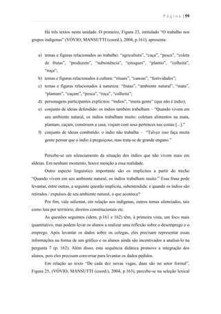 P á g i n a | 59
Há três textos nesta unidade. O primeiro, Figura 23, intitulado “O trabalho nos
grupos indígenas” (VÓVIO; MANSUTTI (coord.), 2004, p.161), apresenta:
a) temas e figuras relacionados ao trabalho: “agricultura”, “caça”, “pesca”, “coleta
de frutas”, “produzem”, “subsistência”, “estoques”, “plantio”, “colheita”,
“roça”;
b) temas e figuras relacionados à cultura: “rituais”, “canoas”, “festividades”;
c) temas e figuras relacionados à natureza: “frutas”, “ambiente natural”, “mata”,
“plantam”, “caçam”, “pesca”, “roça”, “colheita”;
d) personagens participantes explícitos: “índios”, “muita gente” (que não é índio);
e) conjunto de ideias defendido: os índios também trabalham – “Quando vivem em
seu ambiente natural, os índios trabalham muito: coletam alimentos na mata,
plantam, caçam, constroem a casa, viajam com seus pertences nas costas [...].”
f) conjunto de ideias combatido: o índio não trabalha – “Talvez isso faça muita
gente pensar que o índio é preguiçoso, mas trata-se de grande engano.”
Percebe-se um silenciamento da situação dos índios que não vivem mais em
aldeias. Em nenhum momento, houve menção a essa realidade.
Outro aspecto linguístico importante são os implícitos a partir do trecho
“Quando vivem em seu ambiente natural, os índios trabalham muito.” Essa frase pode
levantar, entre outras, a seguinte questão implícita, subentendida: e quando os índios são
retirados / expulsos de seu ambiente natural, o que acontece?
Por fim, vale salientar, em relação aos indígenas, outros temas silenciados, tais
como luta por território, direitos constitucionais etc.
As questões seguintes (idem, p.161 e 162) têm, à primeira vista, um foco mais
quantitativo, mas podem levar os alunos a realizar uma reflexão sobre o desemprego e o
emprego. Após levantar os dados sobre os colegas, eles precisam representar essas
informações na forma de um gráfico e os alunos ainda são incentivados a analisá-lo na
pergunta 7 (p. 162). Além disso, esta sequência didática promove a integração dos
alunos, pois eles precisam conversar para levantar os dados pedidos.
Em relação ao texto “De cada dez novas vagas, duas são no setor formal”,
Figura 25, (VÓVIO; MANSUTTI (coord.), 2004, p.163), percebe-se na seleção lexical
 