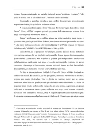 P á g i n a | 60
temas e figuras relacionados ao trabalho informal, como “condições precárias”, “não
estão de acordo com as leis trabalhistas”, “não têm carteira assinada”.
Em relação às questões, percebe-se que a ordem dos exercícios propostos após
as primeiras ilustrações pode levar o aluno a refletir.
A sequência didática após o texto “De cada dez novas vagas, duas são no setor
formal” (idem, p.163) é composta por seis perguntas. Vale destacar que nenhum delas
exige localização de informações no texto.
Dados15
confirmam que o público dispõe de poder aquisitivo mais baixo, e,
portanto, com grande probabilidade de fazer parte das estatísticas apresentadas no texto:
“[...] a maior parte dos postos no setor informal (entre 75 e 80%) é ocupada por pessoas
de baixa renda.” (VÓVIO; MANSUTTI (coord.), 2004, p.163).
Dessa forma, ao se perguntar, por exemplo, quantas pessoas da sala trabalham
com carteira assinada, há um implícito, subentendido, de que alguns alunos respondam
positivamente. Além disso, para a questão 5 (p.163), que indaga sobre a situação dos
trabalhadores da região onde cada aluno vive, estão subentendidas respostas em que os
estudantes relatem que vizinhos atuam no setor informal. Assim, ao final da atividade,
possivelmente, os alunos irão concluir a veracidade do texto lido.
Por fim, a última página da Unidade 1, Figura 26 (idem, p.164) é destinada ao
trabalho da mulher. Há um texto, de três parágrafos, intitulado “O trabalho da mulher”,
seguido por quatro ilustrações. Uma à direita, na vertical, maior que as outras,
mostrando uma linha de produção em que mulheres estão trabalhando. As fotos da
esquerda foram tiradas na horizontal e dispostas em uma coluna. A primeira, um pouco
maior que as outras duas, mostra quatro mulheres, uma negra e três brancas, exercendo
atividades com linha (tricô, bordado, etc.). A segunda apresenta duas mulheres negras.
E a terceira mostra uma mulher branca na atividade rural. Esses textos não são seguidos
15
“Com relação ao rendimento, o maior percentual de pessoas que frequentavam EJA, na época da
pesquisa, foi daquelas que estavam na faixa de até ¼ do salário mínimo (3,0%) e as que não tinham
rendimento (2,6%)”. Dados do estudo “Aspectos Complementares da Educação de Jovens e Adultos e
Educação Profissional”, do suplemento da Pnad 2007 (Pesquisa Nacional por Amostra de Domicílios),
realizado pelo IBGE, em convênio com o Ministério da Educação. Disponível em:
http://www.ibge.gov.br/home/presidencia/noticias/noticia_visualiza.php?id_noticia=1375&id_pagina=1 ,
acessado em junho de 2011.
 
