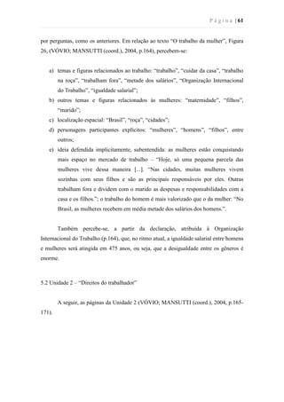 P á g i n a | 61
por perguntas, como os anteriores. Em relação ao texto “O trabalho da mulher”, Figura
26, (VÓVIO; MANSUTTI (coord.), 2004, p.164), percebem-se:
a) temas e figuras relacionados ao trabalho: “trabalho”, “cuidar da casa”, “trabalho
na roça”, “trabalham fora”, “metade dos salários”, “Organização Internacional
do Trabalho”, “igualdade salarial”;
b) outros temas e figuras relacionados às mulheres: “maternidade”, “filhos”,
“marido”;
c) localização espacial: “Brasil”, “roça”, “cidades”;
d) personagens participantes explícitos: “mulheres”, “homens”, “filhos”, entre
outros;
e) ideia defendida implicitamente, subentendida: as mulheres estão conquistando
mais espaço no mercado de trabalho – “Hoje, só uma pequena parcela das
mulheres vive dessa maneira [...]. “Nas cidades, muitas mulheres vivem
sozinhas com seus filhos e são as principais responsáveis por eles. Outras
trabalham fora e dividem com o marido as despesas e responsabilidades com a
casa e os filhos.”; o trabalho do homem é mais valorizado que o da mulher: “No
Brasil, as mulheres recebem em média metade dos salários dos homens.”.
Também percebe-se, a partir da declaração, atribuída à Organização
Internacional do Trabalho (p.164), que, no ritmo atual, a igualdade salarial entre homens
e mulheres será atingida em 475 anos, ou seja, que a desigualdade entre os gêneros é
enorme.
5.2 Unidade 2 – “Direitos do trabalhador”
A seguir, as páginas da Unidade 2 (VÓVIO; MANSUTTI (coord.), 2004, p.165-
171).
 
