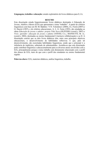 Linguagem, trabalho e educação: estudo exploratório de livros didáticos para E.J.A.
RESUMO
Esta dissertação estuda linguisticamente livros didáticos destinados à Educação de
Jovens, Adultos e Idosos (EJA) que apresentam o tema “trabalho”. A partir de critérios
linguísticos com base em M. M. Bakhtin / V.N. Voloshinov (2004), J.L. Fiorin (2007) e
O. Ducrot (1987), e de critérios educacionais, A. L. G. Faria (1995), são estudadas as
obras Educação de jovens e adultos: projeto Vida Nova (OLIVEIRA (coord.), 2007) e
Viver, aprender: educação de jovens e adultos (VÓVIO, C.L.; MANSUTTI, M. A.;
(coord.), 2004), destinadas ao ensino fundamental I (inclusive alfabetização) e ao II. A
dissertação conclui que os dois livros didáticos têm, entre seus principais objetivos
educacionais, o desenvolvimento de habilidades reflexivas. E que, para tal
desenvolvimento, são exercitadas habilidades linguísticas, sendo que a principal é a
inferência de implícitos, sobretudo de subentendidos. Acredita-se que esta dissertação
pode contribuir linguística e educacionalmente para os diversos atores envolvidos com a
EJA, principalmente porque o tema trabalho está diretamente relacionado com o perfil
dos alunos de EJA, mais do que com o perfil dos estudantes no ensino fundamental
regular.
Palavras-chave: EJA, materiais didáticos, análise linguística, trabalho.
 