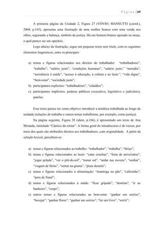 P á g i n a | 69
A primeira página da Unidade 2, Figura 27 (VÓVIO; MANSUTTI (coord.),
2004, p.165), apresenta uma ilustração de uma mulher branca com uma venda nos
olhos, segurando a balança, símbolo da justiça. Há um homem branco apoiado na moça,
o qual parece ser um operário.
Logo abaixo da ilustração, segue um pequeno texto sem título, com os seguintes
elementos linguísticos, entre os principais:
a) temas e figuras relacionados aos direitos do trabalhador: “trabalhadores”,
“trabalho”, “salário justo”, “condições humanas”, “salário justo,” “moradia”,
“assistência à saúde”, “acesso à educação, à cultura e ao lazer.”, “vida digna”,
“bem-estar”, “sociedade justa”;
b) participantes explícitos: “trabalhadores”, “cidadãos”;
c) participantes implícitos: poderes públicos (executivo, legislativo e judiciário),
patrões.
Esse texto parece ter como objetivo introduzir a temática trabalhada ao longo da
unidade (relações de trabalho e outros temas trabalhistas, por exemplo, como justiça).
Na página seguinte, Figura 28 (idem, p.166), é apresentado um texto de Ana
Miranda, intitulado “Cântico da rotina”. A forma geral do intradiscurso é de versos, por
meio dos quais são atribuídos direitos aos trabalhadores, com originalidade. A partir da
seleção lexical, percebem-se:
a) temas e figuras relacionados ao trabalho: “trabalhador”, “trabalha”, “férias”;
b) temas e figuras relacionados ao lazer: “catar conchas”, “festa de aniversário”,
“jogar pelada”, “ver o pôr-do-sol”, “tomar sol”, “andar nas nuvens”, “sonhar”,
“viagem de férias”, “sentar na grama”, “praia deserta”;
c) temas e figuras relacionados à alimentação: “manteiga no pão”, “cafezinho”,
“peru de Natal”;
d) temas e figuras relacionados à saúde: “ficar gripado”, “dentista”, “ir ao
banheiro”, “corpo”;
e) outros temas e figuras relacionados ao bem-estar: “ganhar um sorriso”,
“bocejar”, “ganhar flores”, “ganhar um sorriso”, “ler um livro”, “sorrir”;
 
