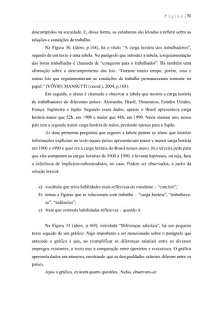 P á g i n a | 71
descumpridos na sociedade. E, dessa forma, os estudantes são levados a refletir sobre as
relações e condições de trabalho.
Na Figura 30, (idem, p.168), há o título “A carga horária dos trabalhadores”,
seguido de um texto e uma tabela. No parágrafo que introduz a tabela, a regulamentação
das horas trabalhadas é chamada de “conquista para o trabalhador”. Há também uma
afirmação sobre o descumprimento das leis: “Durante muito tempo, porém, essa e
outras leis que regulamentavam as condições de trabalha permaneceram somente no
papel.” (VÓVIO; MANSUTTI (coord.), 2004, p.168).
Em seguida, o aluno é chamado a observar a tabela que mostra a carga horária
de trabalhadores de diferentes países: Alemanha, Brasil, Dinamarca, Estados Unidos,
França, Inglaterra e Japão. Segundo esses dados, apenas o Brasil apresentava carga
horária maior que 52h, em 1900 e maior que 44h, em 1990. Neste mesmo ano, nosso
país tem a segunda maior carga horária de todos, perdendo apenas para o Japão.
As duas primeiras perguntas que seguem a tabela pedem ao aluno que localize
informações explícitas no texto (quais países apresentavam maior e menor carga horária
em 1900 e 1990 e qual era a carga horária do Brasil nesses anos). Já a terceira pede para
que eles comparem as cargas horárias de 1900 a 1990, e levante hipóteses, ou seja, faca
a inferência de implícitos-subentendidos, no caso. Podem ser observados, a partir da
seleção lexical:
a) vocábulo que ativa habilidades mais reflexivas do estudante – “concluir”;
b) temas e figuras que se relacionam com trabalho – “carga horária”, “trabalhava-
se”, “indústrias”;
c) frase que estimula habilidades reflexivas – questão 4.
Na Figura 31 (idem, p.169), intitulada “Diferenças salariais”, há um pequeno
texto seguido de um gráfico. Algo importante a ser mencionado sobre o parágrafo que
antecede o gráfico é que, ao exemplificar as diferenças salariais entre os diversos
empregos existentes, o texto traz a comparação entre operários e executivos. O gráfico
apresenta dados em números, mostrando que as desigualdades salariais diferem entre os
países.
Após o gráfico, existem quatro questões. Nelas, observam-se:
 