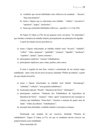 P á g i n a | 72
a) vocábulos que ativam habilidades mais reflexivas do estudante – “discuta”,
“faça uma pesquisa”;
b) temas e figuras que se relacionam com trabalho – “salário”, “executivos”,
“operários”, “pagos”, “profissões”;
c) frases que estimulam habilidades reflexivas – questões 2, 3 e 4 (p.169).
Na Figura 32 (idem, p.170), há um pequeno texto, em prosa, “As mãozinhas”,
que introduz a temática do trabalho infantil, principalmente nas plantações de algodão.
A partir da seleção lexical, percebem-se:
a) temas e figuras relacionados ao trabalho infantil rural: “lavoura”, “trabalho”,
“colher”, “mãos pequenas”, “agilidade”, “crianças”, “algodão”, “machucar”,
“espinhos”, “planta”, “partes cortantes”;
b) participantes explícitos: “crianças” trabalhadoras;
c) participantes implícitos: pais e mães, patrões, entre outros.
O texto é seguido de uma foto, vertical e centralizada, de um menino negro
trabalhando. Após a foto, há um texto em prosa, intitulado “Órfãos da colheita”, a partir
de cuja seleção lexical há:
a) temas e figuras relacionados ao trabalho rural infantil: “desemprego”,
“trabalhar”, “colheita”, “sem garantias trabalhistas”;
b) localização espacial: “Paraná”, “Querência do Norte”, “plantações”;
c) participantes explícitos: “Sindicato dos Trabalhadores da Agricultura de
Querência do Norte”, “crianças”, “mães, “gatos” (responsáveis por conseguir as
crianças que trabalham), “boias-frias”, “meninos e meninas de quatro anos de
idade”, “órfãos da colheita”, “trabalhadores”;
d) principal ideia defendida: o trabalho infantil é ruim para as crianças.
Finalizando esta unidade, há um exercício, intitulado “História de
trabalhadores”, Figura 33 (idem, p.171), em que os estudantes devem escrever sua
própria história como trabalhador.
Nesse enunciado, há:
 