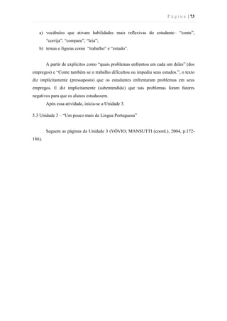 P á g i n a | 73
a) vocábulos que ativam habilidades mais reflexivas do estudante– “conte”,
“corrija”, “compare”, “leia”;
b) temas e figuras como “trabalho” e “estudo”.
A partir de explícitos como “quais problemas enfrentou em cada um deles” (dos
empregos) e “Conte também se o trabalho dificultou ou impediu seus estudos.”, o texto
diz implicitamente (pressuposto) que os estudantes enfrentaram problemas em seus
empregos. E diz implicitamente (subentendido) que tais problemas foram fatores
negativos para que os alunos estudassem.
Após essa atividade, inicia-se a Unidade 3.
5.3 Unidade 3 – “Um pouco mais de Língua Portuguesa”
Seguem as páginas da Unidade 3 (VÓVIO; MANSUTTI (coord.), 2004, p.172-
186).
 