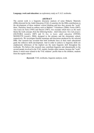 Language, work and education: an exploratory study on Y.A.E. textbooks
ABSTRACT
The current work is a linguistic discourse analysis of some Didactic Materials
(DMs) directed for the Adult Education (YAE). It searches for the DMs contributions to
the development of these students' critical thinking and how they present the “work”
them. Therefore, based on authors such as Bakhtin / Voloshinov (2004), Fiorin (2007),
Ana Lúcia de Faria (1995) and Ducrot (1987), two excerpts which have as the main
theme the work concept, from the following books: Adult Education: New Life project.
(OLIVEIRA (coord.), 2007) and To live, to learn: adult education (VÓVIO;
MANSUTTI (coord.), 2004), designed to the primary and the elementary school,
respectively. We investigate feasible meanings and discourses produced by the selected
DMs. Our research has revealed that both textbooks have as their main educational
goals the reflexive skills development. And in order to achieve it, linguistic skills are
emphasized; inferences of the implicit are the main linguistic skill throughout the
textbooks. We believe this research may contribute linguistic and educationally to the
several people involved in the YAE, mainly, besides other reasons, because the “work”
theme is much more related to the YAE students’ profile than to the children, students
from the regular school.
Keywords: YAE, textbooks, linguistic analysis, work.
 