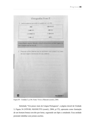 P á g i n a | 88
Figura 48 – Unidade 3, p.186. Fonte: Vóvio e Mansutti (coord.), 2004.
Intitulada “Um pouco mais de Língua Portuguesa”, a página inicial da Unidade
3, Figura 34 (VÓVIO; MANSUTTI (coord.), 2004, p.172), apresenta como ilustração
de um homem branco envolto por letras, segurando um lápis e estudando. Essa unidade
pretende trabalhar com jornais escritos.
 
