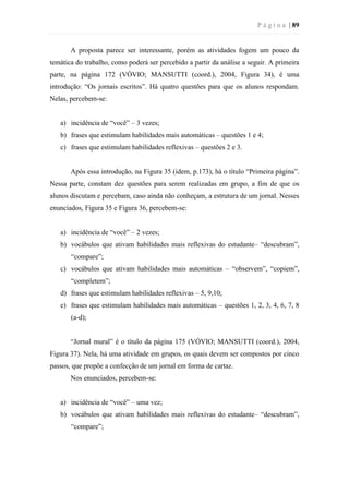 P á g i n a | 89
A proposta parece ser interessante, porém as atividades fogem um pouco da
temática do trabalho, como poderá ser percebido a partir da análise a seguir. A primeira
parte, na página 172 (VÓVIO; MANSUTTI (coord.), 2004, Figura 34), é uma
introdução: “Os jornais escritos”. Há quatro questões para que os alunos respondam.
Nelas, percebem-se:
a) incidência de “você” – 3 vezes;
b) frases que estimulam habilidades mais automáticas – questões 1 e 4;
c) frases que estimulam habilidades reflexivas – questões 2 e 3.
Após essa introdução, na Figura 35 (idem, p.173), há o título “Primeira página”.
Nessa parte, constam dez questões para serem realizadas em grupo, a fim de que os
alunos discutam e percebam, caso ainda não conheçam, a estrutura de um jornal. Nesses
enunciados, Figura 35 e Figura 36, percebem-se:
a) incidência de “você” – 2 vezes;
b) vocábulos que ativam habilidades mais reflexivas do estudante– “descubram”,
“compare”;
c) vocábulos que ativam habilidades mais automáticas – “observem”, “copiem”,
“completem”;
d) frases que estimulam habilidades reflexivas – 5, 9,10;
e) frases que estimulam habilidades mais automáticas – questões 1, 2, 3, 4, 6, 7, 8
(a-d);
“Jornal mural” é o título da página 175 (VÓVIO; MANSUTTI (coord.), 2004,
Figura 37). Nela, há uma atividade em grupos, os quais devem ser compostos por cinco
passos, que propõe a confecção de um jornal em forma de cartaz.
Nos enunciados, percebem-se:
a) incidência de “você” – uma vez;
b) vocábulos que ativam habilidades mais reflexivas do estudante– “descubram”,
“compare”;
 