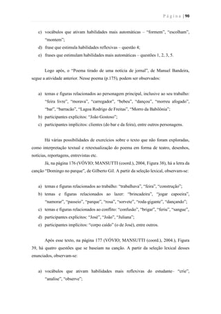 P á g i n a | 90
c) vocábulos que ativam habilidades mais automáticas – “formem”, “escolham”,
“montem”;
d) frase que estimula habilidades reflexivas – questão 4;
e) frases que estimulam habilidades mais automáticas – questões 1, 2, 3, 5.
Logo após, o “Poema tirado de uma notícia de jornal”, de Manuel Bandeira,
segue a atividade anterior. Nesse poema (p.175), podem ser observados:
a) temas e figuras relacionados ao personagem principal, inclusive ao seu trabalho:
“feira livre”, “morava”, “carregador”, “bebeu”, “dançou”, “morreu afogado”,
“bar”, “barracão”, “Lagoa Rodrigo de Freitas”, “Morro da Babilônia”;
b) participantes explícitos: “João Gostoso”;
c) participantes implícitos: clientes (do bar e da feira), entre outros personagens.
Há várias possibilidades de exercícios sobre o texto que não foram exploradas,
como interpretação textual e retextualização do poema em forma de teatro, desenhos,
notícias, reportagens, entrevistas etc.
Já, na página 176 (VÓVIO; MANSUTTI (coord.), 2004, Figura 38), há a letra da
canção “Domingo no parque”, de Gilberto Gil. A partir da seleção lexical, observam-se:
a) temas e figuras relacionados ao trabalho: “trabalhava”, “feira”, “construção”;
b) temas e figuras relacionados ao lazer: “brincadeira”, “jogar capoeira”,
“namorar”, “passeio”, “parque”, “rosa”, “sorvete”, “roda-gigante”, “dançando”;
c) temas e figuras relacionados ao conflito: “confusão”, “brigar”, “feriu”, “sangue”,
d) participantes explícitos: “José”, “João”, “Juliana”;
e) participantes implícitos: “corpo caído” (o de José), entre outros.
Após esse texto, na página 177 (VÓVIO; MANSUTTI (coord.), 2004.), Figura
39, há quatro questões que se baseiam na canção. A partir da seleção lexical desses
enunciados, observam-se:
a) vocábulos que ativam habilidades mais reflexivas do estudante– “crie”,
“analise”, “observe”;
 