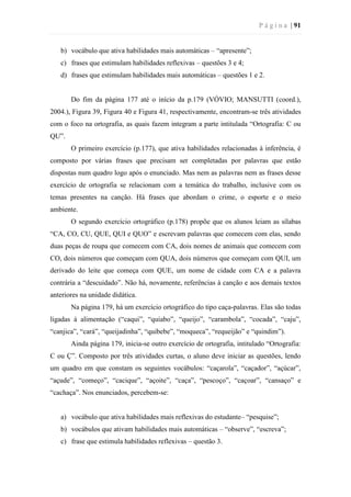 P á g i n a | 91
b) vocábulo que ativa habilidades mais automáticas – “apresente”;
c) frases que estimulam habilidades reflexivas – questões 3 e 4;
d) frases que estimulam habilidades mais automáticas – questões 1 e 2.
Do fim da página 177 até o início da p.179 (VÓVIO; MANSUTTI (coord.),
2004.), Figura 39, Figura 40 e Figura 41, respectivamente, encontram-se três atividades
com o foco na ortografia, as quais fazem integram a parte intitulada “Ortografia: C ou
QU”.
O primeiro exercício (p.177), que ativa habilidades relacionadas à inferência, é
composto por várias frases que precisam ser completadas por palavras que estão
dispostas num quadro logo após o enunciado. Mas nem as palavras nem as frases desse
exercício de ortografia se relacionam com a temática do trabalho, inclusive com os
temas presentes na canção. Há frases que abordam o crime, o esporte e o meio
ambiente.
O segundo exercício ortográfico (p.178) propõe que os alunos leiam as sílabas
“CA, CO, CU, QUE, QUI e QUO” e escrevam palavras que comecem com elas, sendo
duas peças de roupa que comecem com CA, dois nomes de animais que comecem com
CO, dois números que começam com QUA, dois números que começam com QUI, um
derivado do leite que começa com QUE, um nome de cidade com CA e a palavra
contrária a “descuidado”. Não há, novamente, referências à canção e aos demais textos
anteriores na unidade didática.
Na página 179, há um exercício ortográfico do tipo caça-palavras. Elas são todas
ligadas à alimentação (“caqui”, “quiabo”, “queijo”, “carambola”, “cocada”, “caju”,
“canjica”, “cará”, “queijadinha”, “quibebe”, “moqueca”, “requeijão” e “quindim”).
Ainda página 179, inicia-se outro exercício de ortografia, intitulado “Ortografia:
C ou Ç”. Composto por três atividades curtas, o aluno deve iniciar as questões, lendo
um quadro em que constam os seguintes vocábulos: “caçarola”, “caçador”, “açúcar”,
“açude”, “começo”, “cacique”, “açoite”, “caça”, “pescoço”, “caçoar”, “cansaço” e
“cachaça”. Nos enunciados, percebem-se:
a) vocábulo que ativa habilidades mais reflexivas do estudante– “pesquise”;
b) vocábulos que ativam habilidades mais automáticas – “observe”, “escreva”;
c) frase que estimula habilidades reflexivas – questão 3.
 