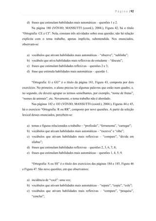 P á g i n a | 92
d) frases que estimulam habilidades mais automáticas – questões 1 e 2.
Na página 180 (VÓVIO; MANSUTTI (coord.), 2004.), Figura 42, há o título
“Ortografia: CE e CI”. Nela, constam três atividades sobre essa questão; não há relação
explícita com o tema trabalho, apenas implícita, subentendida. Nos enunciados,
observam-se:
a) vocábulos que ativam habilidades mais automáticas – “observe”, “sublinhe”;
b) vocábulo que ativa habilidades mais reflexivas do estudante – “discuta”;
c) frases que estimulam habilidades reflexivas – questões 2 e 3;
d) frase que estimula habilidades mais automáticas – questão 1.
“Ortografia: G e GU” é o título da página 181, Figura 43, composta por dois
exercícios. No primeiro, o aluno precisa ler algumas palavras que estão num quadro, e,
no segundo, ele deverá agrupar os termos semelhantes, por exemplo, “nome de frutas”,
“nomes de animais”, etc. Novamente, o tema trabalho não é abordado.
Nas páginas 182 e 183 (VÓVIO; MANSUTTI (coord.), 2004.), Figuras 44 e 45,
há o exercício “Ortografia: R ou RR”, composto por nove questões. A partir da seleção
lexical desses enunciados, percebem-se:
a) temas e figuras relacionados a trabalho – “profissão”, “ferramenta”, “carregar”;
b) vocábulos que ativam habilidades mais automáticas – “escreva” e “olhe”;
c) vocábulos que ativam habilidades mais reflexivas – “compare”, “divida em
sílabas”;
d) frases que estimulam habilidades reflexivas – questões 2, 3, 6, 7, 8;
e) frases que estimulam habilidades mais automáticas – questões 1, 4, 5, 9.
“Ortografia: S ou SS” é o título dos exercícios das páginas 184 e 185, Figura 46
e Figura 47. São nove questões, em que observamos:
a) incidência de “você”: uma vez;
b) vocábulos que ativam habilidades mais automáticas – “separe”, “copie”, “cole”;
c) vocábulos que ativam habilidades mais reflexivas – “compare”, “pesquise”,
“conclui”;
 