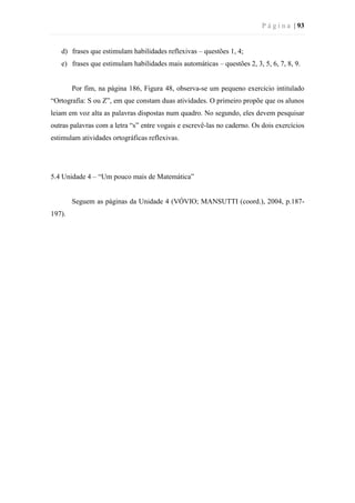 P á g i n a | 93
d) frases que estimulam habilidades reflexivas – questões 1, 4;
e) frases que estimulam habilidades mais automáticas – questões 2, 3, 5, 6, 7, 8, 9.
Por fim, na página 186, Figura 48, observa-se um pequeno exercício intitulado
“Ortografia: S ou Z”, em que constam duas atividades. O primeiro propõe que os alunos
leiam em voz alta as palavras dispostas num quadro. No segundo, eles devem pesquisar
outras palavras com a letra “s” entre vogais e escrevê-las no caderno. Os dois exercícios
estimulam atividades ortográficas reflexivas.
5.4 Unidade 4 – “Um pouco mais de Matemática”
Seguem as páginas da Unidade 4 (VÓVIO; MANSUTTI (coord.), 2004, p.187-
197).
 