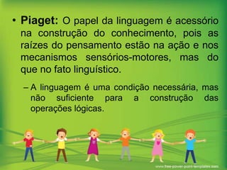 • Piaget: O papel da linguagem é acessório
na construção do conhecimento, pois as
raízes do pensamento estão na ação e nos
mecanismos sensórios-motores, mas do
que no fato linguístico.
– A linguagem é uma condição necessária, mas
não suficiente para a construção das
operações lógicas.

 