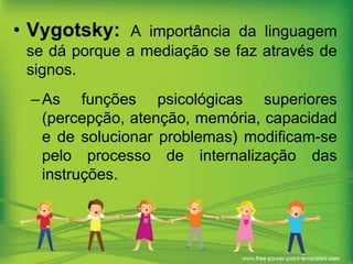 • Vygotsky: A importância da linguagem
se dá porque a mediação se faz através de
signos.
– As funções psicológicas superiores
(percepção, atenção, memória, capacidad
e de solucionar problemas) modificam-se
pelo processo de internalização das
instruções.

 