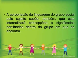 • A apropriação da linguagem do grupo social
pelo sujeito supõe, também, que este
internalizará concepções e significados
partilhados dentro do grupo em que se
encontra.

 