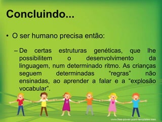 Concluindo...
• O ser humano precisa então:
– De certas estruturas genéticas, que lhe
possibilitem
o
desenvolvimento
da
linguagem, num determinado ritmo. As crianças
seguem
determinadas
“regras”
não
ensinadas, ao aprender a falar e a “explosão
vocabular”.

 