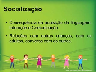 Socialização
• Consequência da aquisição da linguagem:
Interação e Comunicação.
• Relações com outras crianças, com os
adultos, conversa com os outros.

 