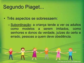 Segundo Piaget...
• Três aspectos se sobressaem:
– Subordinação: a criança tende a ver os adultos
como modelos a serem imitados, como
senhores e donos da verdade, juízes do certo e
errado, pessoas a quem deve obediência.

 