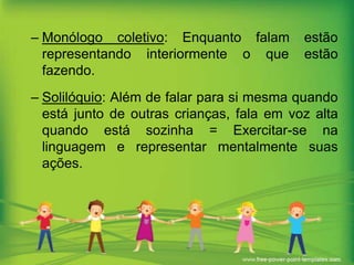 – Monólogo coletivo: Enquanto falam
representando interiormente o que
fazendo.

estão
estão

– Solilóquio: Além de falar para si mesma quando
está junto de outras crianças, fala em voz alta
quando está sozinha = Exercitar-se na
linguagem e representar mentalmente suas
ações.

 