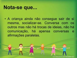 Nota-se que...
• A criança ainda não consegue sair de si
mesma, socializar-se. Conversa com os
outros mas não há trocas de ideias, não há
comunicação, há apensa conversas e
afirmações paralelas.

 