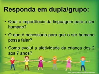 Responda em dupla/grupo:
• Qual a importância da linguagem para o ser
humano?
• O que é necessário para que o ser humano
possa falar?
• Como evolui a afetividade da criança dos 2
aos 7 anos?

 