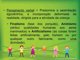 • Pensamento verbal = Predomina a assimilação
egocêntrica, a incorporação deformada da
realidade, dirigida para a atividade da criança.
• Finalismo (fase dos porquês), Animismo
(atribui qualidades humanas aos seres
inanimados) e Artificialismo (as coisas foram
feitas artificialmente, pelo homem ou por
qualquer
outro
fabricante,
como
uma
divindade).

 