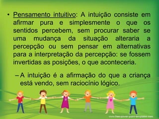 • Pensamento intuitivo: A intuição consiste em
afirmar pura e simplesmente o que os
sentidos percebem, sem procurar saber se
uma mudança da situação alteraria a
percepção ou sem pensar em alternativas
para a interpretação da percepção: se fossem
invertidas as posições, o que aconteceria.
– A intuição é a afirmação do que a criança
está vendo, sem raciocínio lógico.

 