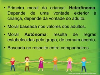 • Primeira moral da criança: Heterônoma.
Depende de uma vontade exterior à
criança, depende da vontade do adulto.
• Moral baseada nos valores dos adultos.

• Moral Autônoma: resulta de regras
estabelecidas pelo grupo, de comum acordo.
• Baseada no respeito entre companheiros.

 