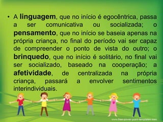 • A linguagem, que no início é egocêntrica, passa
a
ser
comunicativa
ou
socializada;
o
pensamento, que no início se baseia apenas na
própria criança, no final do período vai ser capaz
de compreender o ponto de vista do outro; o
brinquedo, que no início é solitário, no final vai
ser socializado, baseado na cooperação; a
afetividade, de centralizada na própria
criança, passará a envolver sentimentos
interindividuais.

 
