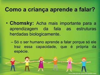 Como a criança aprende a falar?
• Chomsky: Acha mais importante para a
aprendizagem da fala
herdadas biologicamente.

as

estruturas

– Só o ser humano aprende a falar porque só ele
traz essa capacidade, que é própria da
espécie.

 