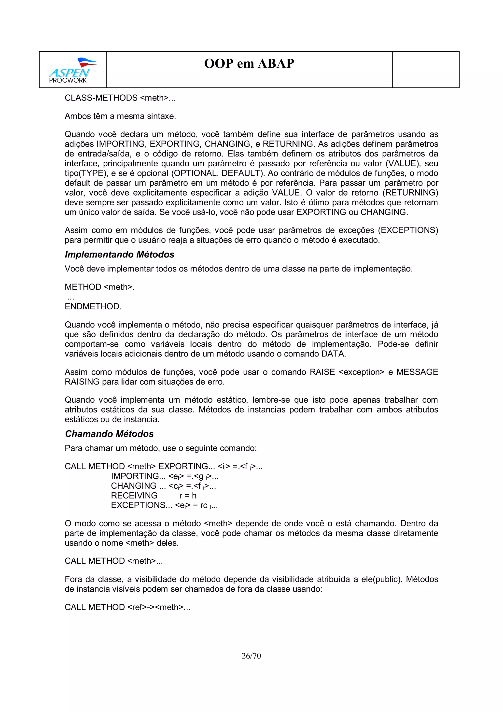26/70
OOP em ABAP
CLASS-METHODS <meth>...
Ambos têm a mesma sintaxe.
Quando você declara um método, você também define sua interface de parâmetros usando as
adições IMPORTING, EXPORTING, CHANGING, e RETURNING. As adições definem parâmetros
de entrada/saída, e o código de retorno. Elas também definem os atributos dos parâmetros da
interface, principalmente quando um parâmetro é passado por referência ou valor (VALUE), seu
tipo(TYPE), e se é opcional (OPTIONAL, DEFAULT). Ao contrário de módulos de funções, o modo
default de passar um parâmetro em um método é por referência. Para passar um parâmetro por
valor, você deve explicitamente especificar a adição VALUE. O valor de retorno (RETURNING)
deve sempre ser passado explicitamente como um valor. Isto é ótimo para métodos que retornam
um único valor de saída. Se você usá-lo, você não pode usar EXPORTING ou CHANGING.
Assim como em módulos de funções, você pode usar parâmetros de exceções (EXCEPTIONS)
para permitir que o usuário reaja a situações de erro quando o método é executado.
Implementando Métodos
Você deve implementar todos os métodos dentro de uma classe na parte de implementação.
METHOD <meth>.
...
ENDMETHOD.
Quando você implementa o método, não precisa especificar quaisquer parâmetros de interface, já
que são definidos dentro da declaração do método. Os parâmetros de interface de um método
comportam-se como variáveis locais dentro do método de implementação. Pode-se definir
variáveis locais adicionais dentro de um método usando o comando DATA.
Assim como módulos de funções, você pode usar o comando RAISE <exception> e MESSAGE
RAISING para lidar com situações de erro.
Quando você implementa um método estático, lembre-se que isto pode apenas trabalhar com
atributos estáticos da sua classe. Métodos de instancias podem trabalhar com ambos atributos
estáticos ou de instancia.
Chamando Métodos
Para chamar um método, use o seguinte comando:
CALL METHOD <meth> EXPORTING... <ii> =.<f i>...
IMPORTING... <ei> =.<g i>...
CHANGING ... <ci> =.<f i>...
RECEIVING r = h
EXCEPTIONS... <ei> = rc i...
O modo como se acessa o método <meth> depende de onde você o está chamando. Dentro da
parte de implementação da classe, você pode chamar os métodos da mesma classe diretamente
usando o nome <meth> deles.
CALL METHOD <meth>...
Fora da classe, a visibilidade do método depende da visibilidade atribuída a ele(public). Métodos
de instancia visíveis podem ser chamados de fora da classe usando:
CALL METHOD <ref>-><meth>...
 