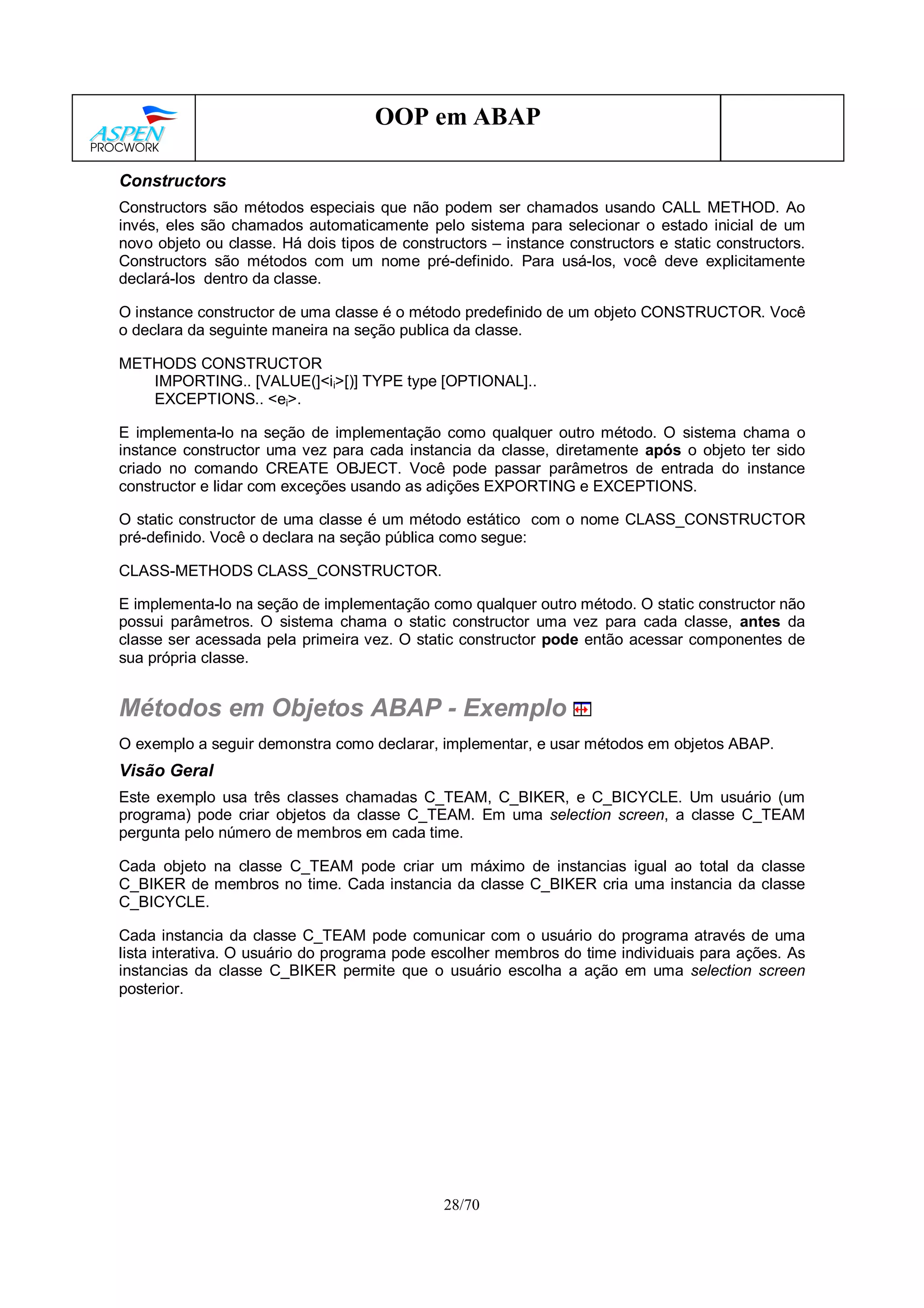 28/70
OOP em ABAP
Constructors
Constructors são métodos especiais que não podem ser chamados usando CALL METHOD. Ao
invés, eles são chamados automaticamente pelo sistema para selecionar o estado inicial de um
novo objeto ou classe. Há dois tipos de constructors – instance constructors e static constructors.
Constructors são métodos com um nome pré-definido. Para usá-los, você deve explicitamente
declará-los dentro da classe.
O instance constructor de uma classe é o método predefinido de um objeto CONSTRUCTOR. Você
o declara da seguinte maneira na seção publica da classe.
METHODS CONSTRUCTOR
IMPORTING.. [VALUE(]<ii>[)] TYPE type [OPTIONAL]..
EXCEPTIONS.. <ei>.
E implementa-lo na seção de implementação como qualquer outro método. O sistema chama o
instance constructor uma vez para cada instancia da classe, diretamente após o objeto ter sido
criado no comando CREATE OBJECT. Você pode passar parâmetros de entrada do instance
constructor e lidar com exceções usando as adições EXPORTING e EXCEPTIONS.
O static constructor de uma classe é um método estático com o nome CLASS_CONSTRUCTOR
pré-definido. Você o declara na seção pública como segue:
CLASS-METHODS CLASS_CONSTRUCTOR.
E implementa-lo na seção de implementação como qualquer outro método. O static constructor não
possui parâmetros. O sistema chama o static constructor uma vez para cada classe, antes da
classe ser acessada pela primeira vez. O static constructor pode então acessar componentes de
sua própria classe.
Métodos em Objetos ABAP - Exemplo
O exemplo a seguir demonstra como declarar, implementar, e usar métodos em objetos ABAP.
Visão Geral
Este exemplo usa três classes chamadas C_TEAM, C_BIKER, e C_BICYCLE. Um usuário (um
programa) pode criar objetos da classe C_TEAM. Em uma selection screen, a classe C_TEAM
pergunta pelo número de membros em cada time.
Cada objeto na classe C_TEAM pode criar um máximo de instancias igual ao total da classe
C_BIKER de membros no time. Cada instancia da classe C_BIKER cria uma instancia da classe
C_BICYCLE.
Cada instancia da classe C_TEAM pode comunicar com o usuário do programa através de uma
lista interativa. O usuário do programa pode escolher membros do time individuais para ações. As
instancias da classe C_BIKER permite que o usuário escolha a ação em uma selection screen
posterior.
 