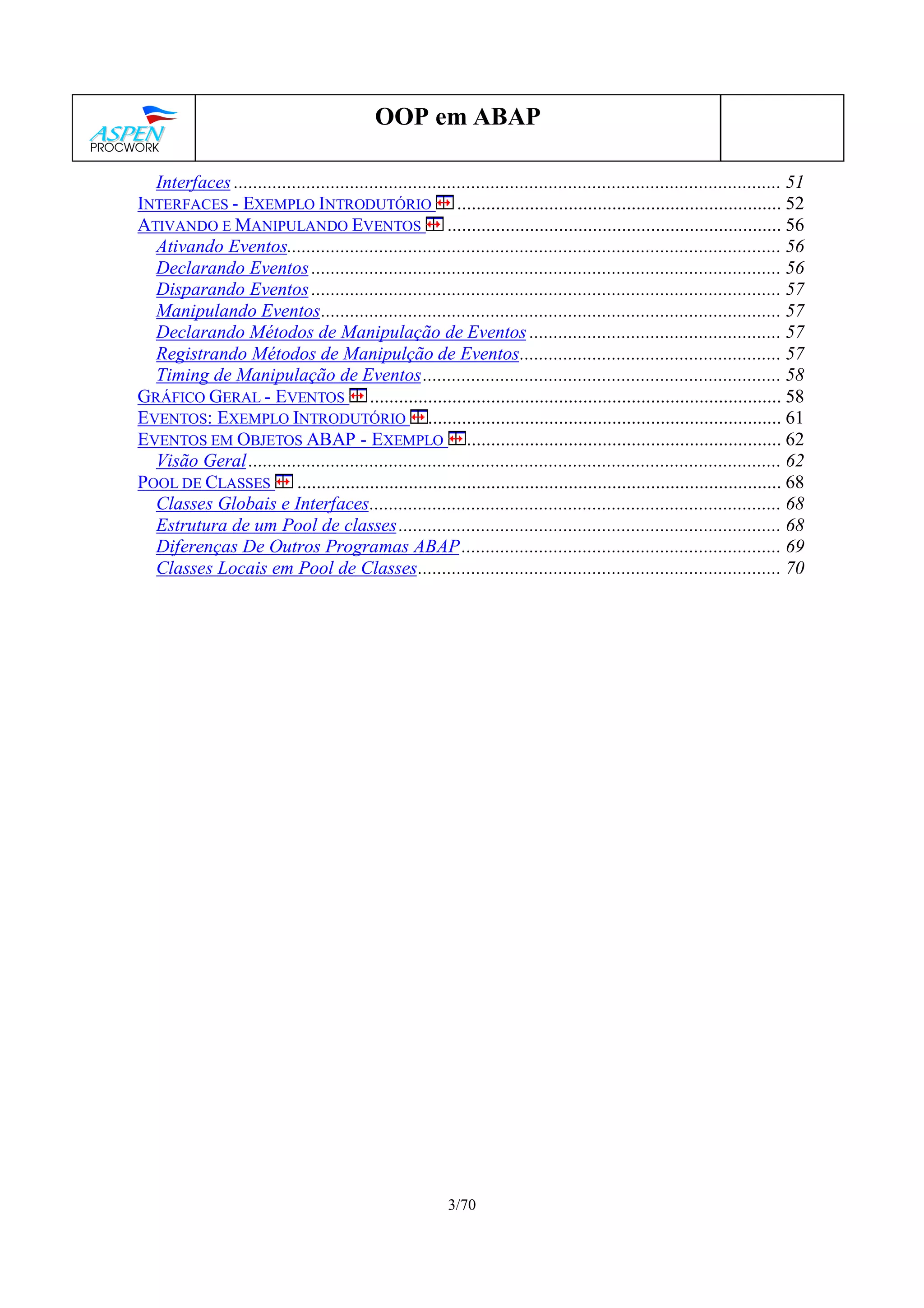 3/70
OOP em ABAP
Interfaces ................................................................................................................. 51
INTERFACES - EXEMPLO INTRODUTÓRIO ................................................................... 52
ATIVANDO E MANIPULANDO EVENTOS ..................................................................... 56
Ativando Eventos...................................................................................................... 56
Declarando Eventos ................................................................................................. 56
Disparando Eventos ................................................................................................. 57
Manipulando Eventos............................................................................................... 57
Declarando Métodos de Manipulação de Eventos .................................................... 57
Registrando Métodos de Manipulção de Eventos...................................................... 57
Timing de Manipulação de Eventos.......................................................................... 58
GRÁFICO GERAL - EVENTOS ..................................................................................... 58
EVENTOS: EXEMPLO INTRODUTÓRIO ......................................................................... 61
EVENTOS EM OBJETOS ABAP - EXEMPLO ................................................................. 62
Visão Geral.............................................................................................................. 62
POOL DE CLASSES .................................................................................................... 68
Classes Globais e Interfaces..................................................................................... 68
Estrutura de um Pool de classes............................................................................... 68
Diferenças De Outros Programas ABAP.................................................................. 69
Classes Locais em Pool de Classes........................................................................... 70
 