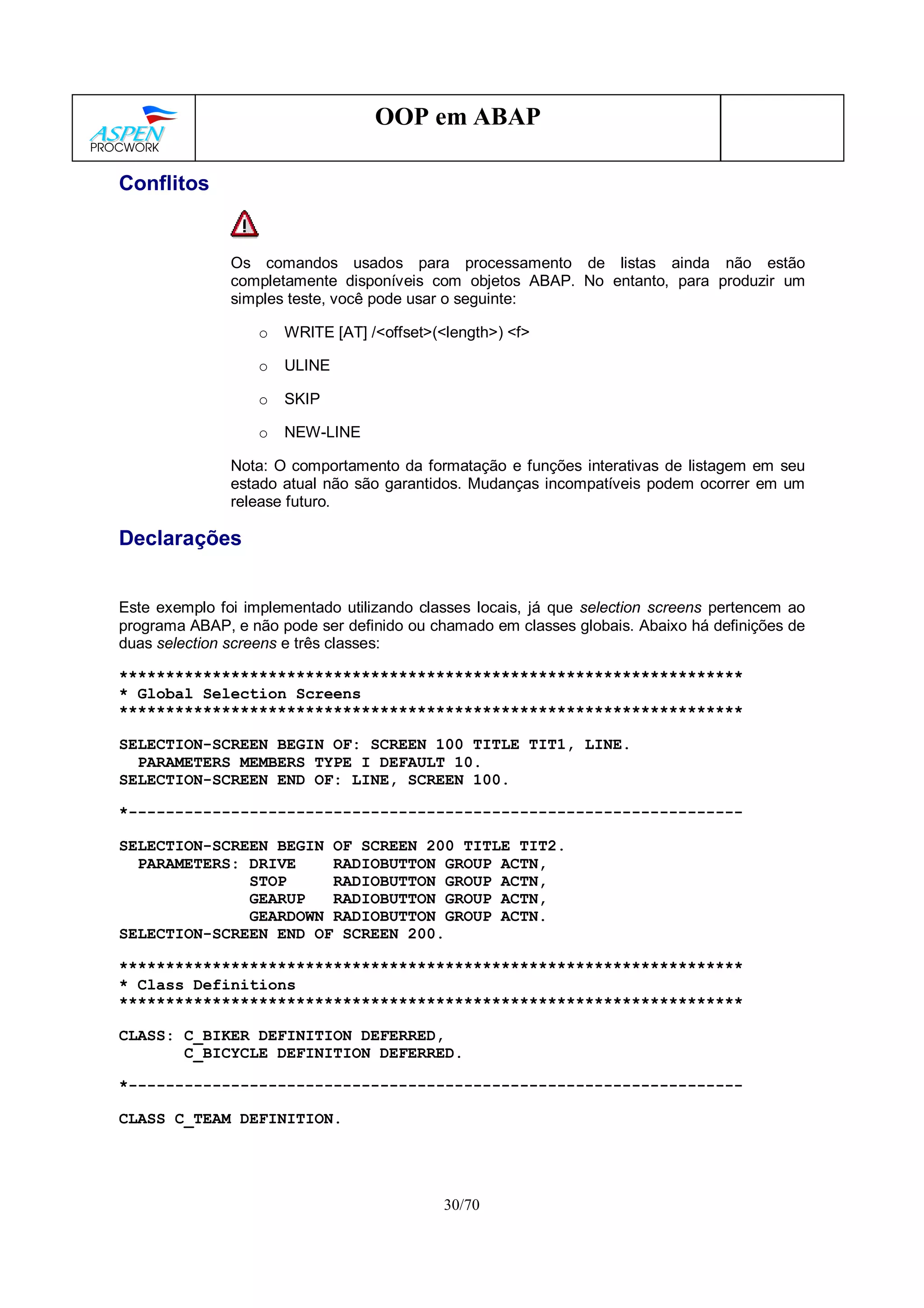 30/70
OOP em ABAP
Conflitos
Os comandos usados para processamento de listas ainda não estão
completamente disponíveis com objetos ABAP. No entanto, para produzir um
simples teste, você pode usar o seguinte:
o WRITE [AT] /<offset>(<length>) <f>
o ULINE
o SKIP
o NEW-LINE
Nota: O comportamento da formatação e funções interativas de listagem em seu
estado atual não são garantidos. Mudanças incompatíveis podem ocorrer em um
release futuro.
Declarações
Este exemplo foi implementado utilizando classes locais, já que selection screens pertencem ao
programa ABAP, e não pode ser definido ou chamado em classes globais. Abaixo há definições de
duas selection screens e três classes:
*******************************************************************
* Global Selection Screens
*******************************************************************
SELECTION-SCREEN BEGIN OF: SCREEN 100 TITLE TIT1, LINE.
PARAMETERS MEMBERS TYPE I DEFAULT 10.
SELECTION-SCREEN END OF: LINE, SCREEN 100.
*------------------------------------------------------------------
SELECTION-SCREEN BEGIN OF SCREEN 200 TITLE TIT2.
PARAMETERS: DRIVE RADIOBUTTON GROUP ACTN,
STOP RADIOBUTTON GROUP ACTN,
GEARUP RADIOBUTTON GROUP ACTN,
GEARDOWN RADIOBUTTON GROUP ACTN.
SELECTION-SCREEN END OF SCREEN 200.
*******************************************************************
* Class Definitions
*******************************************************************
CLASS: C_BIKER DEFINITION DEFERRED,
C_BICYCLE DEFINITION DEFERRED.
*------------------------------------------------------------------
CLASS C_TEAM DEFINITION.
 