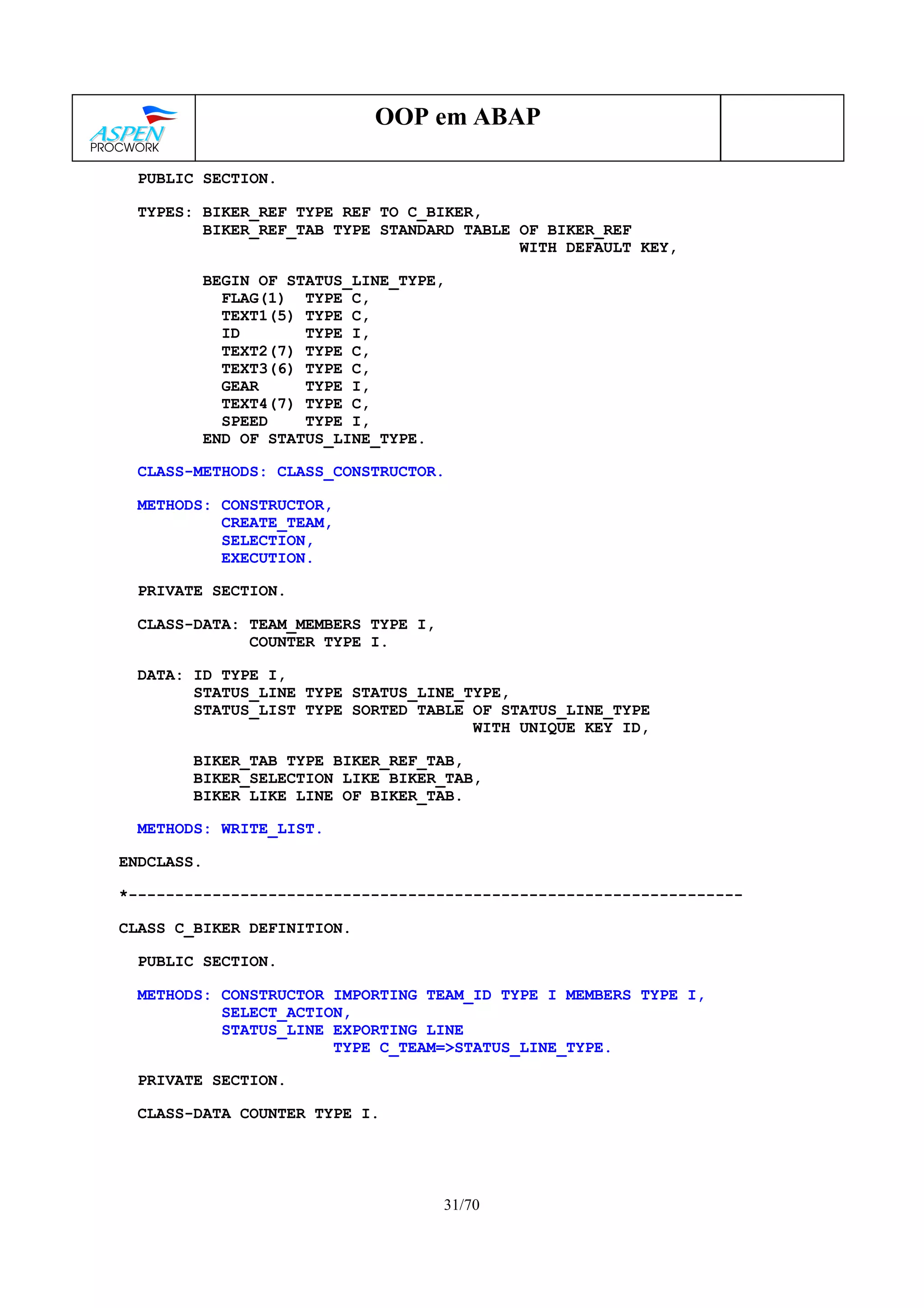 31/70
OOP em ABAP
PUBLIC SECTION.
TYPES: BIKER_REF TYPE REF TO C_BIKER,
BIKER_REF_TAB TYPE STANDARD TABLE OF BIKER_REF
WITH DEFAULT KEY,
BEGIN OF STATUS_LINE_TYPE,
FLAG(1) TYPE C,
TEXT1(5) TYPE C,
ID TYPE I,
TEXT2(7) TYPE C,
TEXT3(6) TYPE C,
GEAR TYPE I,
TEXT4(7) TYPE C,
SPEED TYPE I,
END OF STATUS_LINE_TYPE.
CLASS-METHODS: CLASS_CONSTRUCTOR.
METHODS: CONSTRUCTOR,
CREATE_TEAM,
SELECTION,
EXECUTION.
PRIVATE SECTION.
CLASS-DATA: TEAM_MEMBERS TYPE I,
COUNTER TYPE I.
DATA: ID TYPE I,
STATUS_LINE TYPE STATUS_LINE_TYPE,
STATUS_LIST TYPE SORTED TABLE OF STATUS_LINE_TYPE
WITH UNIQUE KEY ID,
BIKER_TAB TYPE BIKER_REF_TAB,
BIKER_SELECTION LIKE BIKER_TAB,
BIKER LIKE LINE OF BIKER_TAB.
METHODS: WRITE_LIST.
ENDCLASS.
*------------------------------------------------------------------
CLASS C_BIKER DEFINITION.
PUBLIC SECTION.
METHODS: CONSTRUCTOR IMPORTING TEAM_ID TYPE I MEMBERS TYPE I,
SELECT_ACTION,
STATUS_LINE EXPORTING LINE
TYPE C_TEAM=>STATUS_LINE_TYPE.
PRIVATE SECTION.
CLASS-DATA COUNTER TYPE I.
 