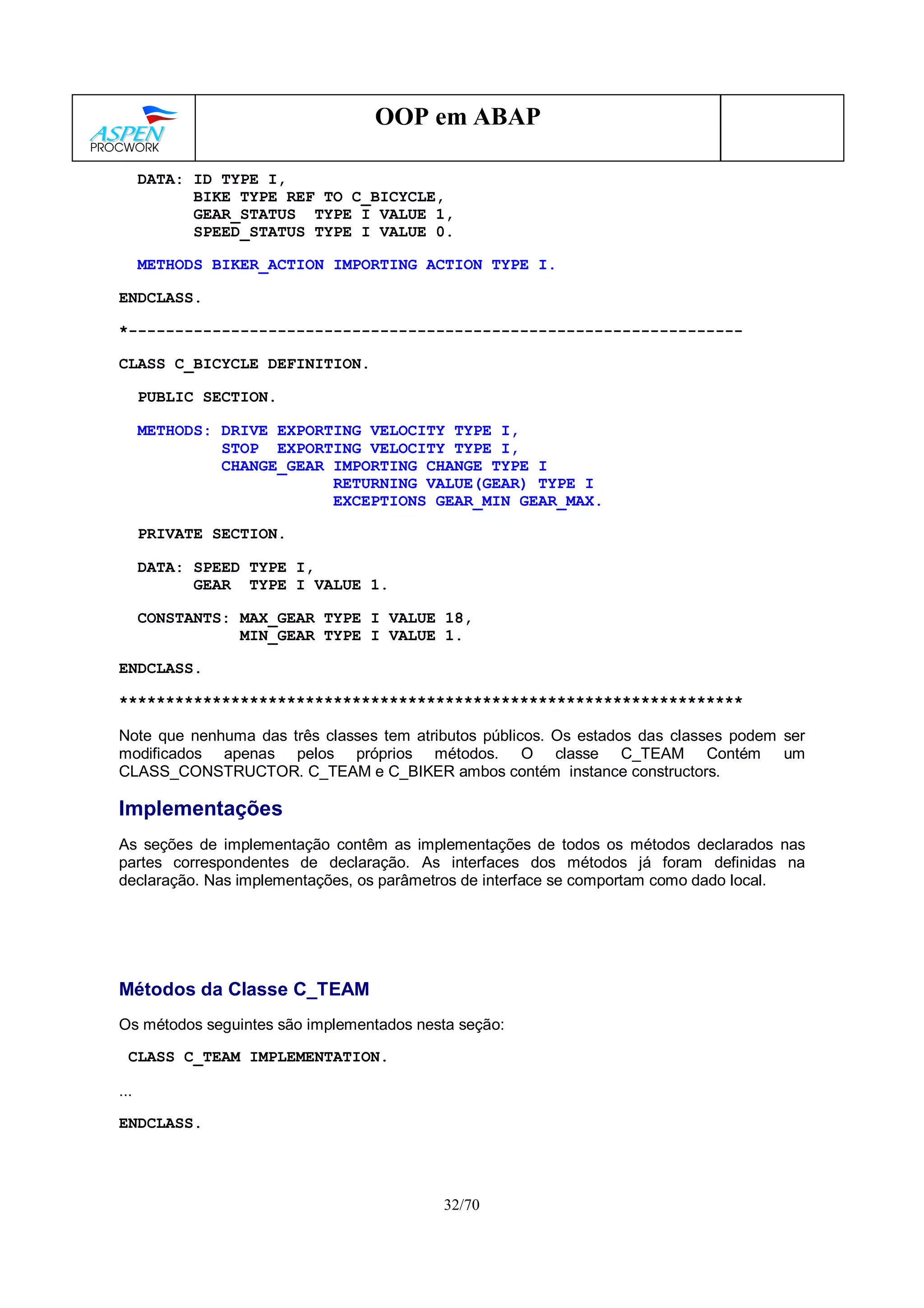 32/70
OOP em ABAP
DATA: ID TYPE I,
BIKE TYPE REF TO C_BICYCLE,
GEAR_STATUS TYPE I VALUE 1,
SPEED_STATUS TYPE I VALUE 0.
METHODS BIKER_ACTION IMPORTING ACTION TYPE I.
ENDCLASS.
*------------------------------------------------------------------
CLASS C_BICYCLE DEFINITION.
PUBLIC SECTION.
METHODS: DRIVE EXPORTING VELOCITY TYPE I,
STOP EXPORTING VELOCITY TYPE I,
CHANGE_GEAR IMPORTING CHANGE TYPE I
RETURNING VALUE(GEAR) TYPE I
EXCEPTIONS GEAR_MIN GEAR_MAX.
PRIVATE SECTION.
DATA: SPEED TYPE I,
GEAR TYPE I VALUE 1.
CONSTANTS: MAX_GEAR TYPE I VALUE 18,
MIN_GEAR TYPE I VALUE 1.
ENDCLASS.
*******************************************************************
Note que nenhuma das três classes tem atributos públicos. Os estados das classes podem ser
modificados apenas pelos próprios métodos. O classe C_TEAM Contém um
CLASS_CONSTRUCTOR. C_TEAM e C_BIKER ambos contém instance constructors.
Implementações
As seções de implementação contêm as implementações de todos os métodos declarados nas
partes correspondentes de declaração. As interfaces dos métodos já foram definidas na
declaração. Nas implementações, os parâmetros de interface se comportam como dado local.
Métodos da Classe C_TEAM
Os métodos seguintes são implementados nesta seção:
CLASS C_TEAM IMPLEMENTATION.
...
ENDCLASS.
 