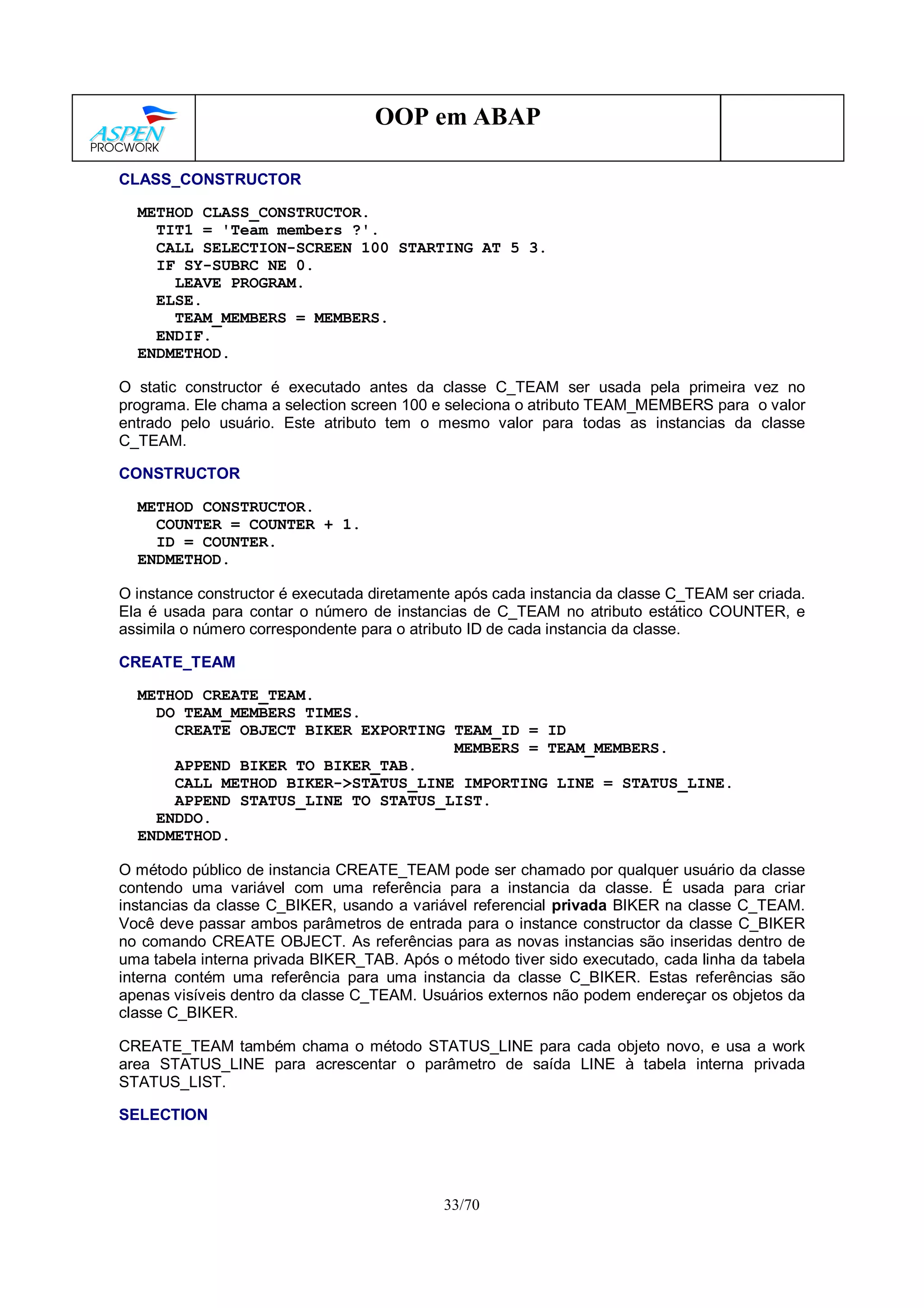 33/70
OOP em ABAP
CLASS_CONSTRUCTOR
METHOD CLASS_CONSTRUCTOR.
TIT1 = 'Team members ?'.
CALL SELECTION-SCREEN 100 STARTING AT 5 3.
IF SY-SUBRC NE 0.
LEAVE PROGRAM.
ELSE.
TEAM_MEMBERS = MEMBERS.
ENDIF.
ENDMETHOD.
O static constructor é executado antes da classe C_TEAM ser usada pela primeira vez no
programa. Ele chama a selection screen 100 e seleciona o atributo TEAM_MEMBERS para o valor
entrado pelo usuário. Este atributo tem o mesmo valor para todas as instancias da classe
C_TEAM.
CONSTRUCTOR
METHOD CONSTRUCTOR.
COUNTER = COUNTER + 1.
ID = COUNTER.
ENDMETHOD.
O instance constructor é executada diretamente após cada instancia da classe C_TEAM ser criada.
Ela é usada para contar o número de instancias de C_TEAM no atributo estático COUNTER, e
assimila o número correspondente para o atributo ID de cada instancia da classe.
CREATE_TEAM
METHOD CREATE_TEAM.
DO TEAM_MEMBERS TIMES.
CREATE OBJECT BIKER EXPORTING TEAM_ID = ID
MEMBERS = TEAM_MEMBERS.
APPEND BIKER TO BIKER_TAB.
CALL METHOD BIKER->STATUS_LINE IMPORTING LINE = STATUS_LINE.
APPEND STATUS_LINE TO STATUS_LIST.
ENDDO.
ENDMETHOD.
O método público de instancia CREATE_TEAM pode ser chamado por qualquer usuário da classe
contendo uma variável com uma referência para a instancia da classe. É usada para criar
instancias da classe C_BIKER, usando a variável referencial privada BIKER na classe C_TEAM.
Você deve passar ambos parâmetros de entrada para o instance constructor da classe C_BIKER
no comando CREATE OBJECT. As referências para as novas instancias são inseridas dentro de
uma tabela interna privada BIKER_TAB. Após o método tiver sido executado, cada linha da tabela
interna contém uma referência para uma instancia da classe C_BIKER. Estas referências são
apenas visíveis dentro da classe C_TEAM. Usuários externos não podem endereçar os objetos da
classe C_BIKER.
CREATE_TEAM também chama o método STATUS_LINE para cada objeto novo, e usa a work
area STATUS_LINE para acrescentar o parâmetro de saída LINE à tabela interna privada
STATUS_LIST.
SELECTION
 