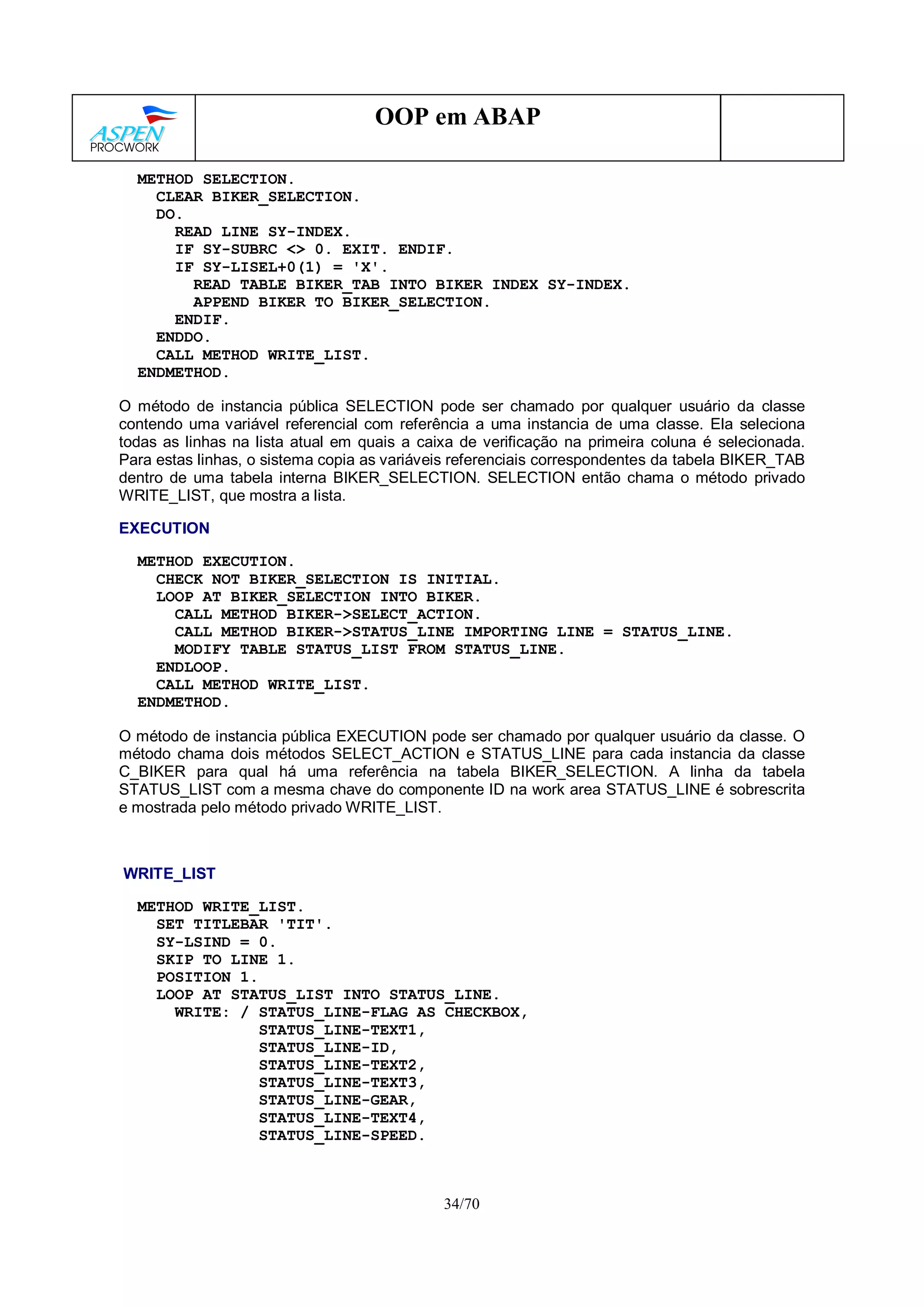 34/70
OOP em ABAP
METHOD SELECTION.
CLEAR BIKER_SELECTION.
DO.
READ LINE SY-INDEX.
IF SY-SUBRC <> 0. EXIT. ENDIF.
IF SY-LISEL+0(1) = 'X'.
READ TABLE BIKER_TAB INTO BIKER INDEX SY-INDEX.
APPEND BIKER TO BIKER_SELECTION.
ENDIF.
ENDDO.
CALL METHOD WRITE_LIST.
ENDMETHOD.
O método de instancia pública SELECTION pode ser chamado por qualquer usuário da classe
contendo uma variável referencial com referência a uma instancia de uma classe. Ela seleciona
todas as linhas na lista atual em quais a caixa de verificação na primeira coluna é selecionada.
Para estas linhas, o sistema copia as variáveis referenciais correspondentes da tabela BIKER_TAB
dentro de uma tabela interna BIKER_SELECTION. SELECTION então chama o método privado
WRITE_LIST, que mostra a lista.
EXECUTION
METHOD EXECUTION.
CHECK NOT BIKER_SELECTION IS INITIAL.
LOOP AT BIKER_SELECTION INTO BIKER.
CALL METHOD BIKER->SELECT_ACTION.
CALL METHOD BIKER->STATUS_LINE IMPORTING LINE = STATUS_LINE.
MODIFY TABLE STATUS_LIST FROM STATUS_LINE.
ENDLOOP.
CALL METHOD WRITE_LIST.
ENDMETHOD.
O método de instancia pública EXECUTION pode ser chamado por qualquer usuário da classe. O
método chama dois métodos SELECT_ACTION e STATUS_LINE para cada instancia da classe
C_BIKER para qual há uma referência na tabela BIKER_SELECTION. A linha da tabela
STATUS_LIST com a mesma chave do componente ID na work area STATUS_LINE é sobrescrita
e mostrada pelo método privado WRITE_LIST.
WRITE_LIST
METHOD WRITE_LIST.
SET TITLEBAR 'TIT'.
SY-LSIND = 0.
SKIP TO LINE 1.
POSITION 1.
LOOP AT STATUS_LIST INTO STATUS_LINE.
WRITE: / STATUS_LINE-FLAG AS CHECKBOX,
STATUS_LINE-TEXT1,
STATUS_LINE-ID,
STATUS_LINE-TEXT2,
STATUS_LINE-TEXT3,
STATUS_LINE-GEAR,
STATUS_LINE-TEXT4,
STATUS_LINE-SPEED.
 