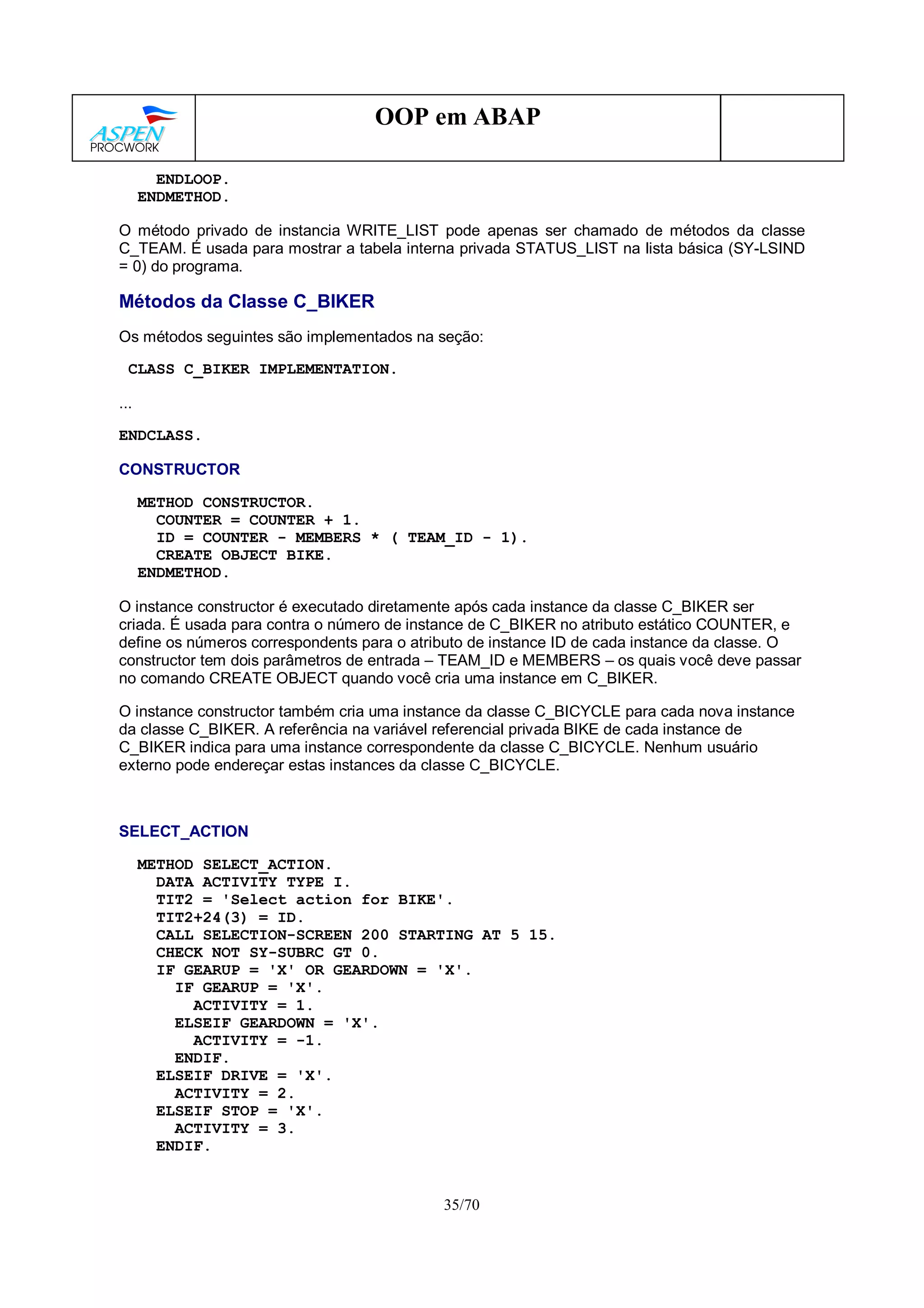 35/70
OOP em ABAP
ENDLOOP.
ENDMETHOD.
O método privado de instancia WRITE_LIST pode apenas ser chamado de métodos da classe
C_TEAM. É usada para mostrar a tabela interna privada STATUS_LIST na lista básica (SY-LSIND
= 0) do programa.
Métodos da Classe C_BIKER
Os métodos seguintes são implementados na seção:
CLASS C_BIKER IMPLEMENTATION.
...
ENDCLASS.
CONSTRUCTOR
METHOD CONSTRUCTOR.
COUNTER = COUNTER + 1.
ID = COUNTER - MEMBERS * ( TEAM_ID - 1).
CREATE OBJECT BIKE.
ENDMETHOD.
O instance constructor é executado diretamente após cada instance da classe C_BIKER ser
criada. É usada para contra o número de instance de C_BIKER no atributo estático COUNTER, e
define os números correspondents para o atributo de instance ID de cada instance da classe. O
constructor tem dois parâmetros de entrada – TEAM_ID e MEMBERS – os quais você deve passar
no comando CREATE OBJECT quando você cria uma instance em C_BIKER.
O instance constructor também cria uma instance da classe C_BICYCLE para cada nova instance
da classe C_BIKER. A referência na variável referencial privada BIKE de cada instance de
C_BIKER indica para uma instance correspondente da classe C_BICYCLE. Nenhum usuário
externo pode endereçar estas instances da classe C_BICYCLE.
SELECT_ACTION
METHOD SELECT_ACTION.
DATA ACTIVITY TYPE I.
TIT2 = 'Select action for BIKE'.
TIT2+24(3) = ID.
CALL SELECTION-SCREEN 200 STARTING AT 5 15.
CHECK NOT SY-SUBRC GT 0.
IF GEARUP = 'X' OR GEARDOWN = 'X'.
IF GEARUP = 'X'.
ACTIVITY = 1.
ELSEIF GEARDOWN = 'X'.
ACTIVITY = -1.
ENDIF.
ELSEIF DRIVE = 'X'.
ACTIVITY = 2.
ELSEIF STOP = 'X'.
ACTIVITY = 3.
ENDIF.
 