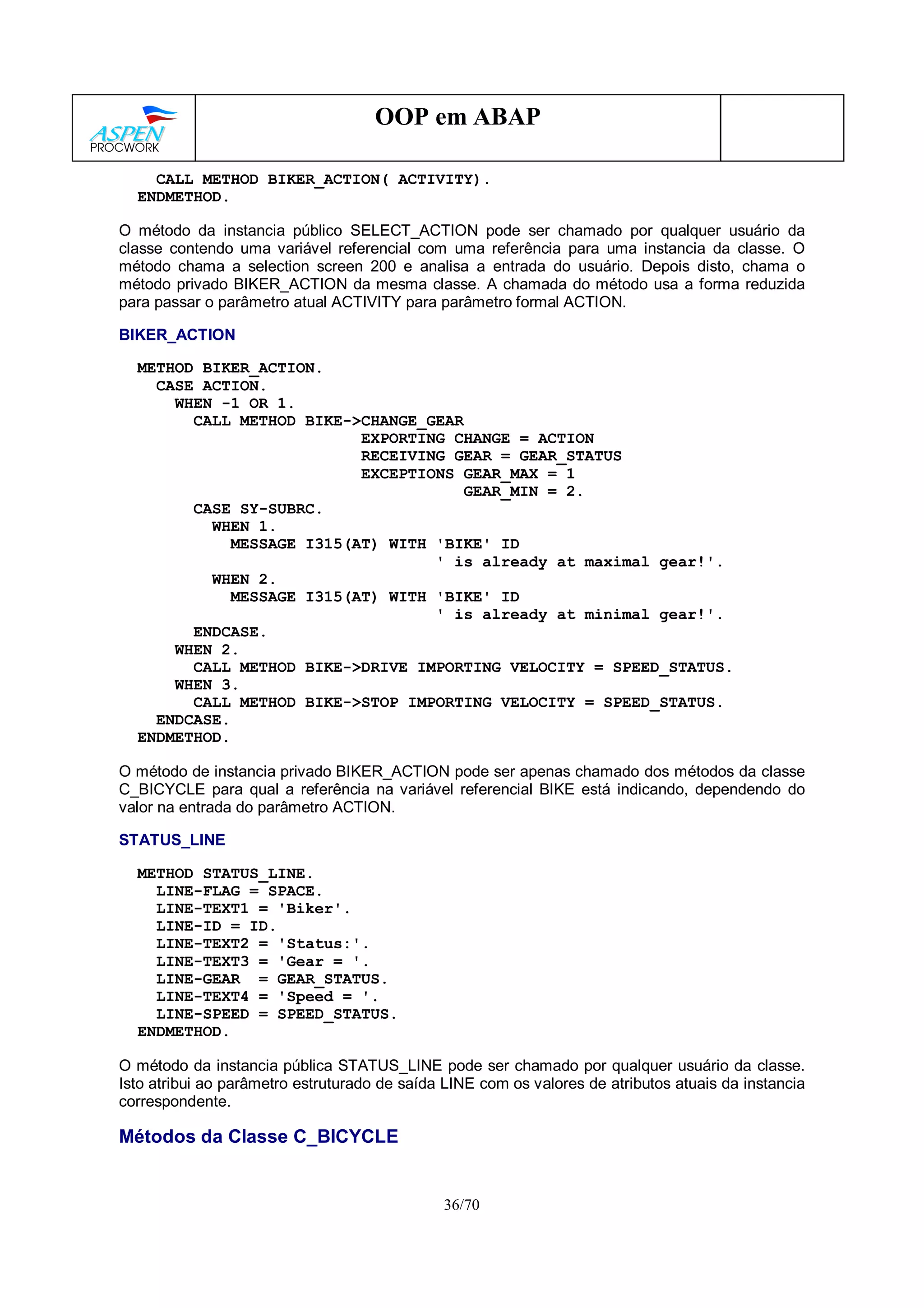 36/70
OOP em ABAP
CALL METHOD BIKER_ACTION( ACTIVITY).
ENDMETHOD.
O método da instancia público SELECT_ACTION pode ser chamado por qualquer usuário da
classe contendo uma variável referencial com uma referência para uma instancia da classe. O
método chama a selection screen 200 e analisa a entrada do usuário. Depois disto, chama o
método privado BIKER_ACTION da mesma classe. A chamada do método usa a forma reduzida
para passar o parâmetro atual ACTIVITY para parâmetro formal ACTION.
BIKER_ACTION
METHOD BIKER_ACTION.
CASE ACTION.
WHEN -1 OR 1.
CALL METHOD BIKE->CHANGE_GEAR
EXPORTING CHANGE = ACTION
RECEIVING GEAR = GEAR_STATUS
EXCEPTIONS GEAR_MAX = 1
GEAR_MIN = 2.
CASE SY-SUBRC.
WHEN 1.
MESSAGE I315(AT) WITH 'BIKE' ID
' is already at maximal gear!'.
WHEN 2.
MESSAGE I315(AT) WITH 'BIKE' ID
' is already at minimal gear!'.
ENDCASE.
WHEN 2.
CALL METHOD BIKE->DRIVE IMPORTING VELOCITY = SPEED_STATUS.
WHEN 3.
CALL METHOD BIKE->STOP IMPORTING VELOCITY = SPEED_STATUS.
ENDCASE.
ENDMETHOD.
O método de instancia privado BIKER_ACTION pode ser apenas chamado dos métodos da classe
C_BICYCLE para qual a referência na variável referencial BIKE está indicando, dependendo do
valor na entrada do parâmetro ACTION.
STATUS_LINE
METHOD STATUS_LINE.
LINE-FLAG = SPACE.
LINE-TEXT1 = 'Biker'.
LINE-ID = ID.
LINE-TEXT2 = 'Status:'.
LINE-TEXT3 = 'Gear = '.
LINE-GEAR = GEAR_STATUS.
LINE-TEXT4 = 'Speed = '.
LINE-SPEED = SPEED_STATUS.
ENDMETHOD.
O método da instancia pública STATUS_LINE pode ser chamado por qualquer usuário da classe.
Isto atribui ao parâmetro estruturado de saída LINE com os valores de atributos atuais da instancia
correspondente.
Métodos da Classe C_BICYCLE
 