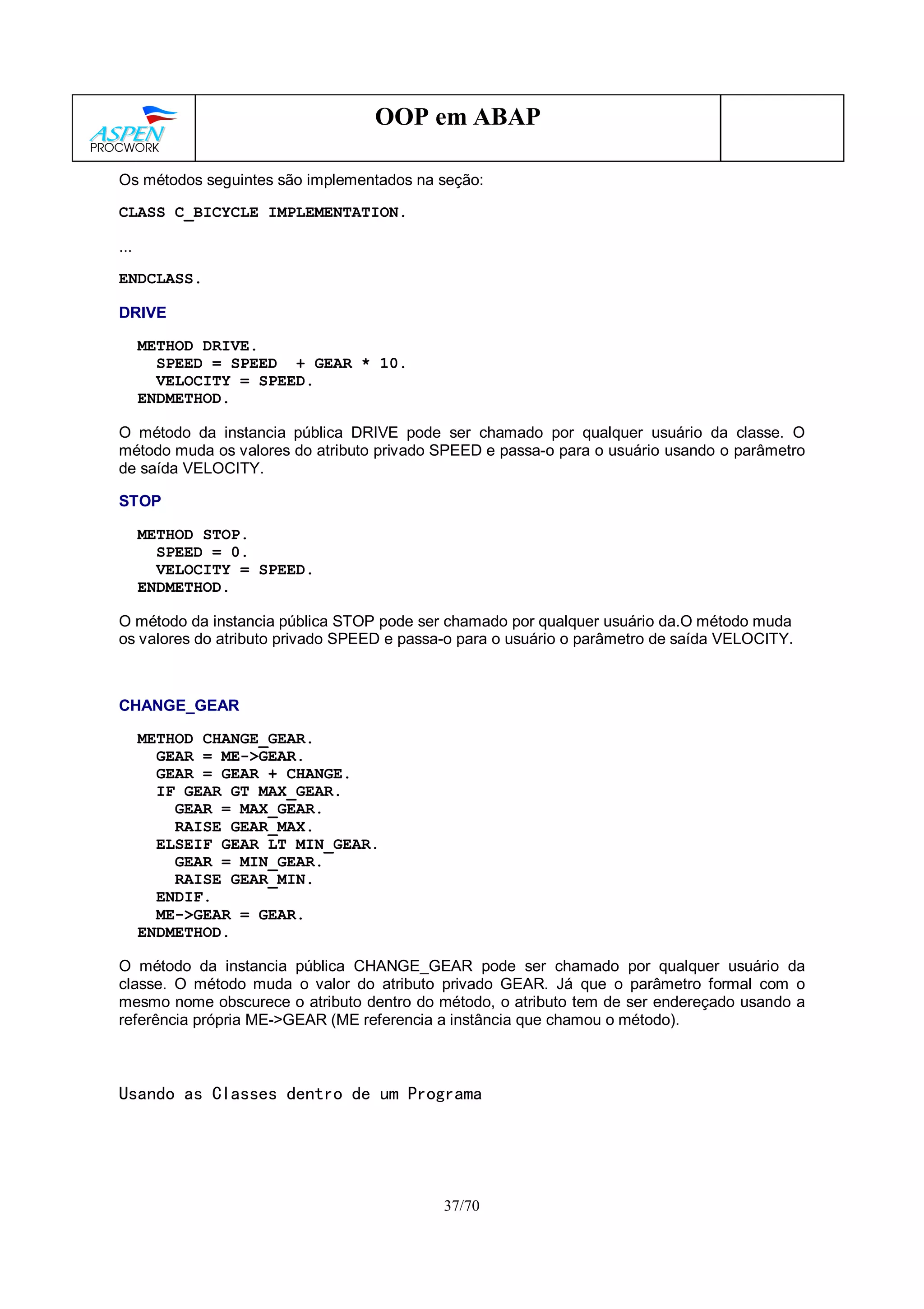 37/70
OOP em ABAP
Os métodos seguintes são implementados na seção:
CLASS C_BICYCLE IMPLEMENTATION.
...
ENDCLASS.
DRIVE
METHOD DRIVE.
SPEED = SPEED + GEAR * 10.
VELOCITY = SPEED.
ENDMETHOD.
O método da instancia pública DRIVE pode ser chamado por qualquer usuário da classe. O
método muda os valores do atributo privado SPEED e passa-o para o usuário usando o parâmetro
de saída VELOCITY.
STOP
METHOD STOP.
SPEED = 0.
VELOCITY = SPEED.
ENDMETHOD.
O método da instancia pública STOP pode ser chamado por qualquer usuário da.O método muda
os valores do atributo privado SPEED e passa-o para o usuário o parâmetro de saída VELOCITY.
CHANGE_GEAR
METHOD CHANGE_GEAR.
GEAR = ME->GEAR.
GEAR = GEAR + CHANGE.
IF GEAR GT MAX_GEAR.
GEAR = MAX_GEAR.
RAISE GEAR_MAX.
ELSEIF GEAR LT MIN_GEAR.
GEAR = MIN_GEAR.
RAISE GEAR_MIN.
ENDIF.
ME->GEAR = GEAR.
ENDMETHOD.
O método da instancia pública CHANGE_GEAR pode ser chamado por qualquer usuário da
classe. O método muda o valor do atributo privado GEAR. Já que o parâmetro formal com o
mesmo nome obscurece o atributo dentro do método, o atributo tem de ser endereçado usando a
referência própria ME->GEAR (ME referencia a instância que chamou o método).
Usando as Classes dentro de um Programa
 