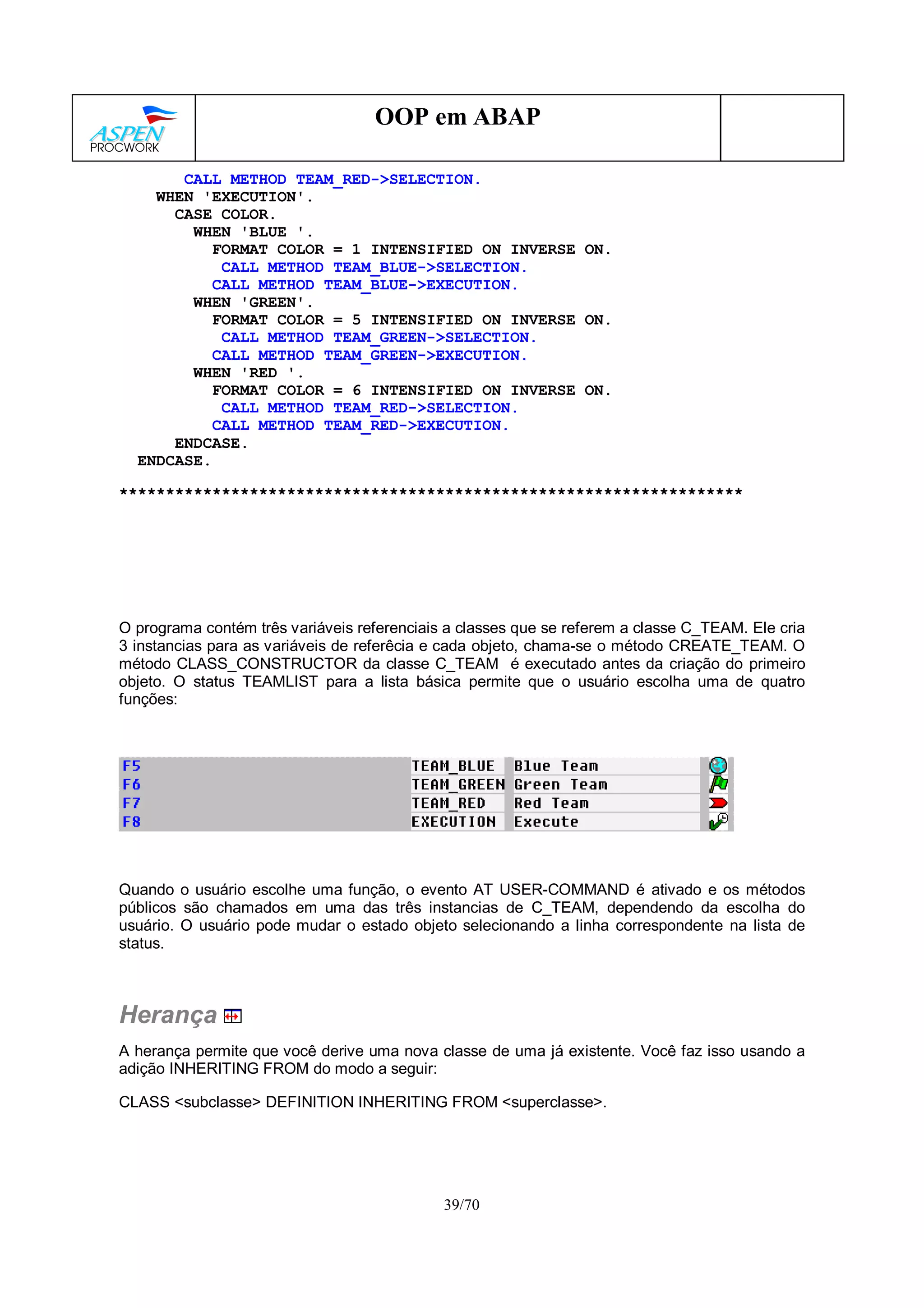 39/70
OOP em ABAP
CALL METHOD TEAM_RED->SELECTION.
WHEN 'EXECUTION'.
CASE COLOR.
WHEN 'BLUE '.
FORMAT COLOR = 1 INTENSIFIED ON INVERSE ON.
CALL METHOD TEAM_BLUE->SELECTION.
CALL METHOD TEAM_BLUE->EXECUTION.
WHEN 'GREEN'.
FORMAT COLOR = 5 INTENSIFIED ON INVERSE ON.
CALL METHOD TEAM_GREEN->SELECTION.
CALL METHOD TEAM_GREEN->EXECUTION.
WHEN 'RED '.
FORMAT COLOR = 6 INTENSIFIED ON INVERSE ON.
CALL METHOD TEAM_RED->SELECTION.
CALL METHOD TEAM_RED->EXECUTION.
ENDCASE.
ENDCASE.
*******************************************************************
O programa contém três variáveis referenciais a classes que se referem a classe C_TEAM. Ele cria
3 instancias para as variáveis de referêcia e cada objeto, chama-se o método CREATE_TEAM. O
método CLASS_CONSTRUCTOR da classe C_TEAM é executado antes da criação do primeiro
objeto. O status TEAMLIST para a lista básica permite que o usuário escolha uma de quatro
funções:
Quando o usuário escolhe uma função, o evento AT USER-COMMAND é ativado e os métodos
públicos são chamados em uma das três instancias de C_TEAM, dependendo da escolha do
usuário. O usuário pode mudar o estado objeto selecionando a linha correspondente na lista de
status.
Herança
A herança permite que você derive uma nova classe de uma já existente. Você faz isso usando a
adição INHERITING FROM do modo a seguir:
CLASS <subclasse> DEFINITION INHERITING FROM <superclasse>.
 