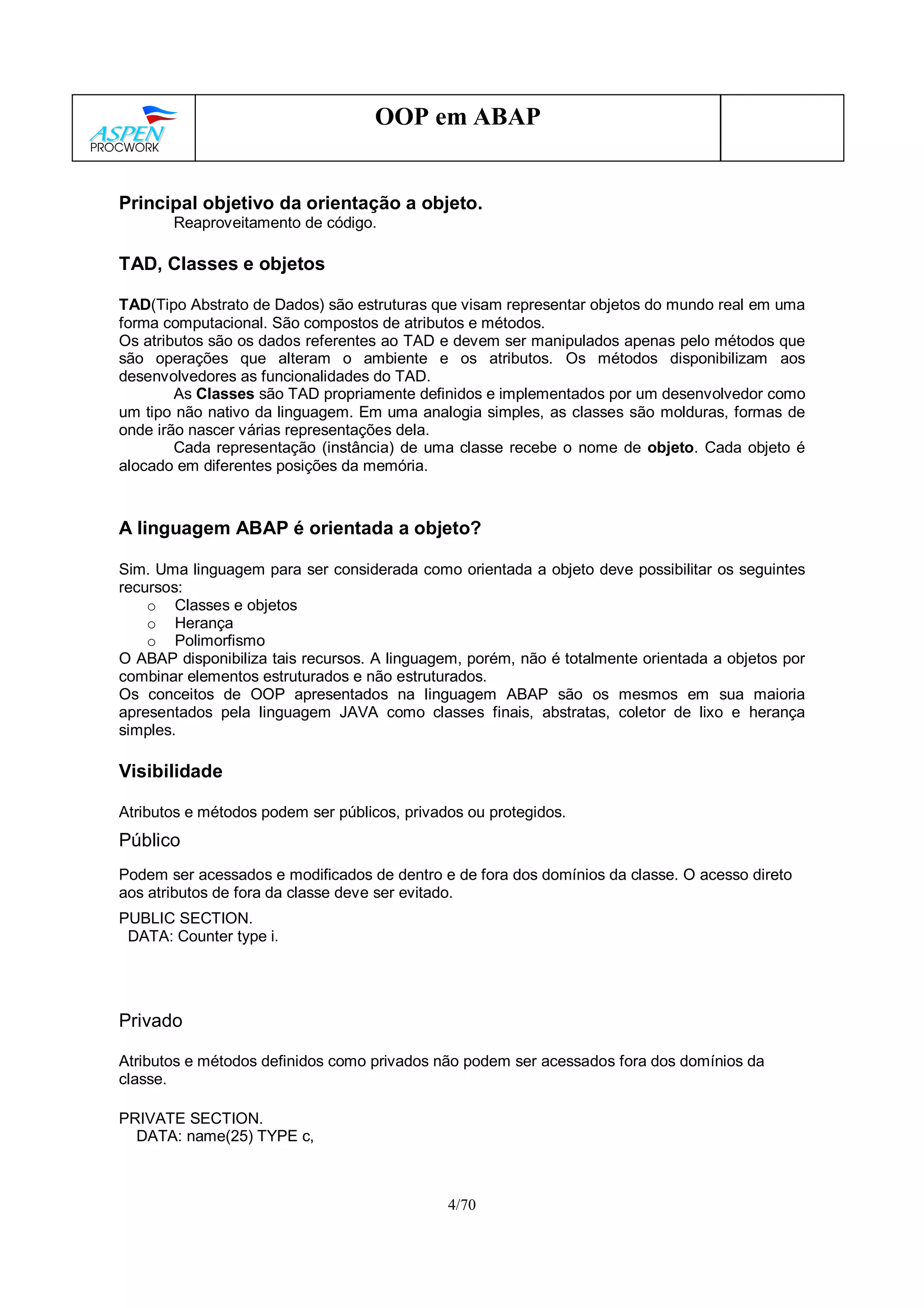 4/70
OOP em ABAP
Principal objetivo da orientação a objeto.
Reaproveitamento de código.
TAD, Classes e objetos
TAD(Tipo Abstrato de Dados) são estruturas que visam representar objetos do mundo real em uma
forma computacional. São compostos de atributos e métodos.
Os atributos são os dados referentes ao TAD e devem ser manipulados apenas pelo métodos que
são operações que alteram o ambiente e os atributos. Os métodos disponibilizam aos
desenvolvedores as funcionalidades do TAD.
As Classes são TAD propriamente definidos e implementados por um desenvolvedor como
um tipo não nativo da linguagem. Em uma analogia simples, as classes são molduras, formas de
onde irão nascer várias representações dela.
Cada representação (instância) de uma classe recebe o nome de objeto. Cada objeto é
alocado em diferentes posições da memória.
A linguagem ABAP é orientada a objeto?
Sim. Uma linguagem para ser considerada como orientada a objeto deve possibilitar os seguintes
recursos:
o Classes e objetos
o Herança
o Polimorfismo
O ABAP disponibiliza tais recursos. A linguagem, porém, não é totalmente orientada a objetos por
combinar elementos estruturados e não estruturados.
Os conceitos de OOP apresentados na linguagem ABAP são os mesmos em sua maioria
apresentados pela linguagem JAVA como classes finais, abstratas, coletor de lixo e herança
simples.
Visibilidade
Atributos e métodos podem ser públicos, privados ou protegidos.
Público
Podem ser acessados e modificados de dentro e de fora dos domínios da classe. O acesso direto
aos atributos de fora da classe deve ser evitado.
PUBLIC SECTION.
DATA: Counter type i.
Privado
Atributos e métodos definidos como privados não podem ser acessados fora dos domínios da
classe.
PRIVATE SECTION.
DATA: name(25) TYPE c,
 