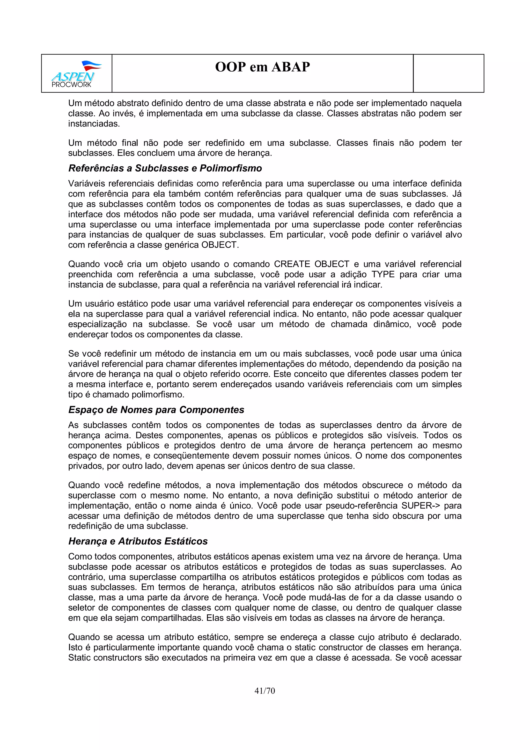 41/70
OOP em ABAP
Um método abstrato definido dentro de uma classe abstrata e não pode ser implementado naquela
classe. Ao invés, é implementada em uma subclasse da classe. Classes abstratas não podem ser
instanciadas.
Um método final não pode ser redefinido em uma subclasse. Classes finais não podem ter
subclasses. Eles concluem uma árvore de herança.
Referências a Subclasses e Polimorfismo
Variáveis referenciais definidas como referência para uma superclasse ou uma interface definida
com referência para ela também contém referências para qualquer uma de suas subclasses. Já
que as subclasses contêm todos os componentes de todas as suas superclasses, e dado que a
interface dos métodos não pode ser mudada, uma variável referencial definida com referência a
uma superclasse ou uma interface implementada por uma superclasse pode conter referências
para instancias de qualquer de suas subclasses. Em particular, você pode definir o variável alvo
com referência a classe genérica OBJECT.
Quando você cria um objeto usando o comando CREATE OBJECT e uma variável referencial
preenchida com referência a uma subclasse, você pode usar a adição TYPE para criar uma
instancia de subclasse, para qual a referência na variável referencial irá indicar.
Um usuário estático pode usar uma variável referencial para endereçar os componentes visíveis a
ela na superclasse para qual a variável referencial indica. No entanto, não pode acessar qualquer
especialização na subclasse. Se você usar um método de chamada dinâmico, você pode
endereçar todos os componentes da classe.
Se você redefinir um método de instancia em um ou mais subclasses, você pode usar uma única
variável referencial para chamar diferentes implementações do método, dependendo da posição na
árvore de herança na qual o objeto referido ocorre. Este conceito que diferentes classes podem ter
a mesma interface e, portanto serem endereçados usando variáveis referenciais com um simples
tipo é chamado polimorfismo.
Espaço de Nomes para Componentes
As subclasses contêm todos os componentes de todas as superclasses dentro da árvore de
herança acima. Destes componentes, apenas os públicos e protegidos são visíveis. Todos os
componentes públicos e protegidos dentro de uma árvore de herança pertencem ao mesmo
espaço de nomes, e conseqüentemente devem possuir nomes únicos. O nome dos componentes
privados, por outro lado, devem apenas ser únicos dentro de sua classe.
Quando você redefine métodos, a nova implementação dos métodos obscurece o método da
superclasse com o mesmo nome. No entanto, a nova definição substitui o método anterior de
implementação, então o nome ainda é único. Você pode usar pseudo-referência SUPER-> para
acessar uma definição de métodos dentro de uma superclasse que tenha sido obscura por uma
redefinição de uma subclasse.
Herança e Atributos Estáticos
Como todos componentes, atributos estáticos apenas existem uma vez na árvore de herança. Uma
subclasse pode acessar os atributos estáticos e protegidos de todas as suas superclasses. Ao
contrário, uma superclasse compartilha os atributos estáticos protegidos e públicos com todas as
suas subclasses. Em termos de herança, atributos estáticos não são atribuídos para uma única
classe, mas a uma parte da árvore de herança. Você pode mudá-las de for a da classe usando o
seletor de componentes de classes com qualquer nome de classe, ou dentro de qualquer classe
em que ela sejam compartilhadas. Elas são visíveis em todas as classes na árvore de herança.
Quando se acessa um atributo estático, sempre se endereça a classe cujo atributo é declarado.
Isto é particularmente importante quando você chama o static constructor de classes em herança.
Static constructors são executados na primeira vez em que a classe é acessada. Se você acessar
 