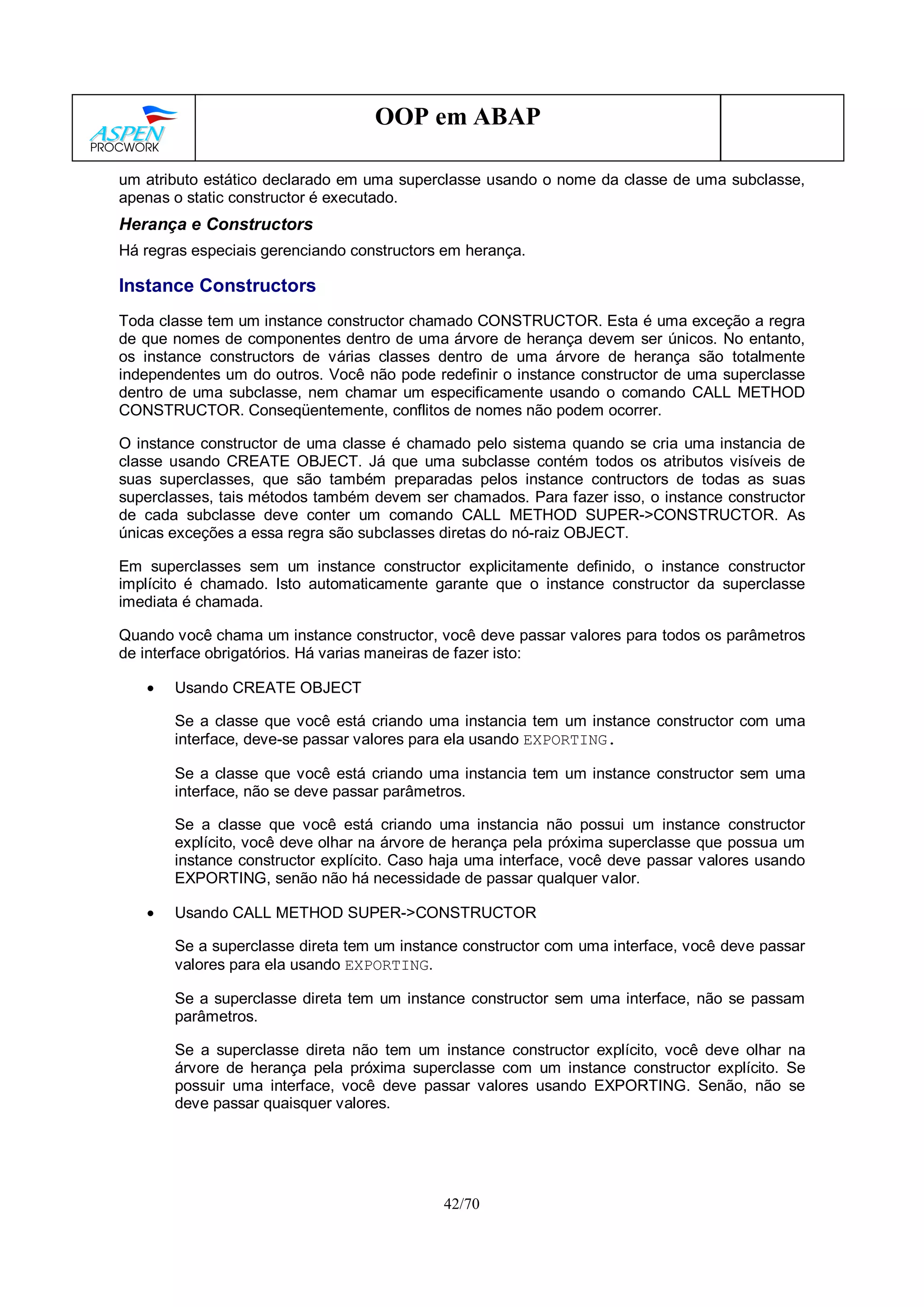 42/70
OOP em ABAP
um atributo estático declarado em uma superclasse usando o nome da classe de uma subclasse,
apenas o static constructor é executado.
Herança e Constructors
Há regras especiais gerenciando constructors em herança.
Instance Constructors
Toda classe tem um instance constructor chamado CONSTRUCTOR. Esta é uma exceção a regra
de que nomes de componentes dentro de uma árvore de herança devem ser únicos. No entanto,
os instance constructors de várias classes dentro de uma árvore de herança são totalmente
independentes um do outros. Você não pode redefinir o instance constructor de uma superclasse
dentro de uma subclasse, nem chamar um especificamente usando o comando CALL METHOD
CONSTRUCTOR. Conseqüentemente, conflitos de nomes não podem ocorrer.
O instance constructor de uma classe é chamado pelo sistema quando se cria uma instancia de
classe usando CREATE OBJECT. Já que uma subclasse contém todos os atributos visíveis de
suas superclasses, que são também preparadas pelos instance contructors de todas as suas
superclasses, tais métodos também devem ser chamados. Para fazer isso, o instance constructor
de cada subclasse deve conter um comando CALL METHOD SUPER->CONSTRUCTOR. As
únicas exceções a essa regra são subclasses diretas do nó-raiz OBJECT.
Em superclasses sem um instance constructor explicitamente definido, o instance constructor
implícito é chamado. Isto automaticamente garante que o instance constructor da superclasse
imediata é chamada.
Quando você chama um instance constructor, você deve passar valores para todos os parâmetros
de interface obrigatórios. Há varias maneiras de fazer isto:
• Usando CREATE OBJECT
Se a classe que você está criando uma instancia tem um instance constructor com uma
interface, deve-se passar valores para ela usando EXPORTING.
Se a classe que você está criando uma instancia tem um instance constructor sem uma
interface, não se deve passar parâmetros.
Se a classe que você está criando uma instancia não possui um instance constructor
explícito, você deve olhar na árvore de herança pela próxima superclasse que possua um
instance constructor explícito. Caso haja uma interface, você deve passar valores usando
EXPORTING, senão não há necessidade de passar qualquer valor.
• Usando CALL METHOD SUPER->CONSTRUCTOR
Se a superclasse direta tem um instance constructor com uma interface, você deve passar
valores para ela usando EXPORTING.
Se a superclasse direta tem um instance constructor sem uma interface, não se passam
parâmetros.
Se a superclasse direta não tem um instance constructor explícito, você deve olhar na
árvore de herança pela próxima superclasse com um instance constructor explícito. Se
possuir uma interface, você deve passar valores usando EXPORTING. Senão, não se
deve passar quaisquer valores.
 